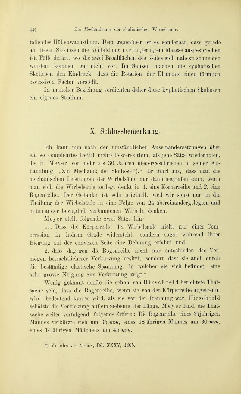 fallendes Hôhenwachstham. Dem gegeniiber ist es sonderbar, dass gerade an diesen Skoliosen die KeiJbildung nur in geringem Maasse ausgesprocheii ist. Fâlle derart, wo die zwei Basalflâchen des Keiles sich nahezu sclmeiden wiirdeii, kommen gar nicht vor. Im Ganzeii machen die kyphotischen Skoliosen den Eindmck, dass die Eotation der Elemente einen fôrmlich excessiven Factor vorstellt. In mancher Beziehung verdienten daher dièse kyphotischen SkoHosen ein eigenes Studiura. X. ScMussbemerkuiig. Ich kann nun nach den umstàndlichen Auseinandersetzungen iiber ein so compUcirtes Détail nichts Besseres tliun, als jene Sâtze wiederholen, die H. Meyer vor mehr als 30 Jahren niedergeschrieben in seiner Ab- handlung: „Zur Mechanik der Skoliose'^). Er fuhrt ans, dass man die mechanischen Leistungen der Wirbelsiiule nur dann begreifen kann, wenn man sich die Wirbelsâule zerlegt denkt in 1. eine Kôrperreihe und 2. eine Bogenreihe. Der Gedanke ist sehr originell, weil wir sonst nur an die Theilung der Wirbelsâule in eine Folge von 24 iibereinandergelegten und miteinander beweglich verbundenen Wirbeln denken. Meyer stellt folgende zwei Sâtze hin: „1. Dass die Kôrperreihe der Wirbelsâule nicht nur einer Com- pression in hohem Grade widersteht, sondern sogar wâhrend ihrer Biegung auf der convexen Seite eine Dehnung erfâhrt, und 2. dass dagegen die Bogenreihe nicht nur entschieden das Yer- môgen betrâchtlicherer Yerkiirzung besitzt, sondern dass sie auch durch die bestândige elastische Spannung, in welcher sie sich befindet, eine sehr grosse Neigung zur Yerkiirzung zeigt. Wenig gekannt diirfte die schon von Hirschfeld berichtete That- sache sein, dass die Bogenreihe, wenn sie von der Kôrperreihe abgetrennt wird, bedeutend ktirzer wird, als sie vor der Trennung war. Hir s chf eld schâtzte die Yerkiirzung auf ein Siebentel derLânge. Meyer fand, die That- sache weiter verfolgend, folgende Zifïern : Die Bogenreihe eines 37jâhrigen Mannes verkurzte sich um 35 mm, eines ISjâhrigen Mannes um 30 mm, eines 14jâhrigen Mâdchens um 45 mm. Virchow's Archiv, Bd. XXXV, 1865.
