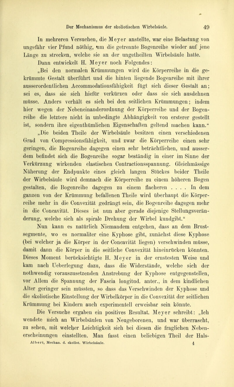 In mehreren Yersuchen, die Meyer anstellte, war eine Belastung von ungefâhr vier Pfund nôthig, «um die getrennte Bogenreihe wieder auf jene Lange zu strecken, welche sie an der ungetheilten Wirbelsâule hatte. Dann entwickelt H. Meyer noch Folgendes : „Bei den normalen Kriimmungen wird die Kôrperreihe in die ge- kriimmte Gestalt tiberfiihrt und die hinten liegende Bogenreihe mit ihrer ausserordentlichen Accommodationsfâhigkeit ftigt sich dieser Gestalt an; sei es, dass sie sich hiefur verkurzen oder dass sie sich ausdehnen miisse. Anders verhàlt es sich bei den seitKchen Kriimmungen ; indem hier wegen der Nebeneinanderordnung der Kôrperreihe und der Bogen- reihe die letztere nicht in unbedingte Abhângigkeit von ersterer gestellt ist, sondern ihre eigenthûmhchen Eigenschaften geltend machen kann. „Die beiden Theile der Wirbelsâule besitzen einen verschiedenen Grad von Compressionsfâhigkeit, und zwar die Kôrperreihe einen sehr geringen, die Bogenreihe dagegen einen sehr betrâchtlichen, und ausser- dem befindet sich die Bogenreihe sogar bestândig in einer im Sinne der Yerkiirzung vs^irkenden elastischen Oontractionsspannung. Gleichmâssige Nâherung der Endpunkte eines gleich langen Stiickes beider Theile der Wirbelsâule wird demnach die Kôrperreihe zu einem liôheren Bogen gestalten, die Bogenreihe dagegen zu einem flacheren .... In dem ganzen von der Krtimmung befallenen Theile wird tiberhaupt die Kôrper- reihe mehr in die Oonvexitât gedrângt sein, die Bogenreihe dagegen mehr in die Ooncavitât. Dièses ist nun aber gerade diejenige Stellungsverân- derung, welche sich als spirale Drehung der Wirbel kundgibt. Nun kann es natiirlich Niemandem entgehen, dass an dem Brust- segmente, wo es normaliter eine Kyphose gibt, zunâchst dièse Kyphose (bei welcher ja die Kôrper in der Ooncavitât liegen) verschwinden miisse, damit dann die Kôrper in die seitliche Convexitât hineinriicken kônnten. Dièses Moment berûcksichtigte H. Meyer in der ernstesten Weise und kam nach Ueberlegung dazu, dass die Widerstânde, welche sich der nothwendig vorauszusetzenden Anstrebung der Kyphose entgegenstellen, vor Allem die Spannung der Fascia longitud. anter., in dem kindlichen Alter geringer sein miissten, so dass das Verschwinden der Kyphose und die skoliotische Einstellung der Wirbelkôrper in die Oonvexitât der seitlichen Krtimmung bei Kindern auch experimentell erweisbar sein kônnte. Die Yersuche ergaben ein positives Eesultat. Meyer schreibt: „Ich wendete mich an Wirbelsâulen von Neugeborenen, und war liberrascht, zu sehen, mit welcher Leichtigkeit sich bei diesen die fraglichen Neben- erscheinungen einstellten. Man fasst einen beliebigen Theil der Hals- Albert, Mechau. d. skoliot. Wirbelsâule. 4