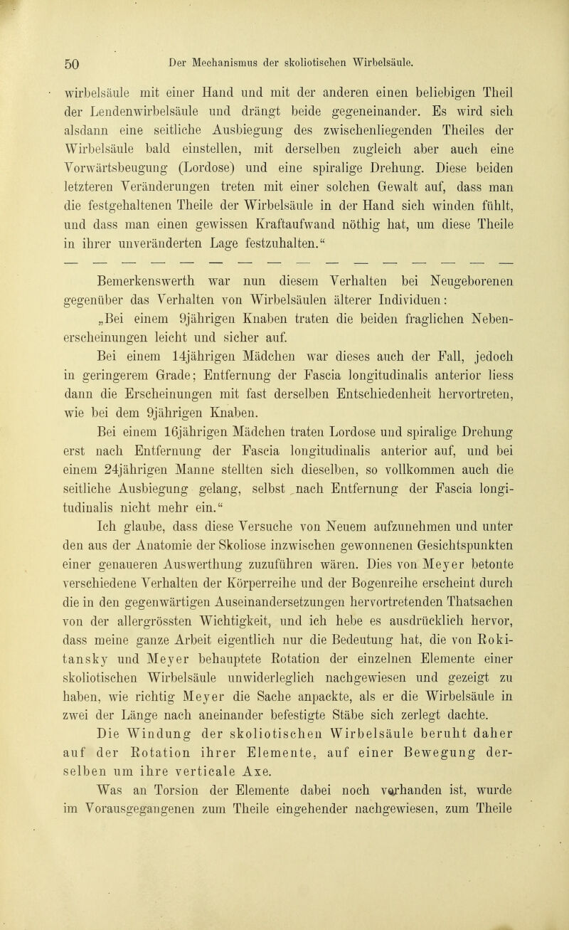 wirbelsâule mit einer Hand und mit der anderen einen beliebigen Theil der Lendenwirbelsâule und drângt beide gegeneinander. Es wird sich alsdann eine seitliche Ausbiegung des zwischenliegenden Theiles der Wirbelsâule bald einstellen, mit derselben zugleich aber auch eine Yorwàrtsbeugung (Lordose) und eine spiralige Drehung. Dièse beiden letzteren Yerânderungen treten mit einer solchen Gewalt auf, dass man die festgehaltenen Theile der Wirbelsâule in der Hand sich winden fiihlt, und dass man einen gewissen Kraftaufwand nôthig hat, um dièse Theile in ihrer unverânderten Lage festzuhalten.  Bemerkenswerth war nun diesem Yerhalten bei Neugeborenen gegeniiber das Yerhalten von Wirbelsâulen altérer Individuen: „Bei einem 9jâhrigen Knaben traten die beiden fraglichen Neben- erscheinungen leicht und sicher auf. Bei einem 14jâhrigen Mâdchen war dièses auch der Fall, jedoch in geringerem Grade; Entfernung der Fascia longitudinalis anterior liess dann die Erscheinungen mit fast derselben Entschiedenheit hervortreten, wie bei dem 9jâhrigen Knaben. Bei einem 16jâhrigen Mâdchen traten Lordose und spiralige Drehung erst nach Entfernung der Fascia longitudinalis anterior auf, und bei einem 24jâhrigen Manne stellten sich dieselben, so vollkommen auch die seitliche Ausbiegung gelang, selbst nach Entfernung der Fascia longi- tudinalis nicht mehr ein. Ich glaube, dass dièse Yersuche von Neuem aufzunehmen und unter den aus der Anatomie der Skoliose inzv^ischen gewonnenen Gesichtspunkten einer genaueren Auswerthung zuzufiihren wâren. Dies von Meyer betonte verschiedene Yerhalten der Kôrperreihe und der Bogenreihe erscheint durch die in den gegenwârtigen Auseinandersetzungen hervortretenden Thatsachen von der allergrôssten Wichtigkeit, und ich hebe es ausdriicklich hervor, dass meine ganze Arbeit eigentlich nur die Bedeutung hat, die von Eoki- tansky und Meyer behauptete Eotation der einzelnen Elemente einer skoliotischen Wirbelsâule unwiderleglich nachgewiesen und gezeigt zu haben, wie richtig Meyer die Sache anpackte, als er die Wirbelsâule in zwei der Lânge nach aneinander befestigte Stâbe sich zerlegt dachte. Die Windung der skoliotischen Wirbelsâule beruht daher auf der Eotation ihrer Elemente, auf einer Bewegung der- selben um ihre verticale Axe. Was an Torsion der Elemente dabei noch vogrhanden ist, wurde im Yorausgegangenen zum Theile eingehender nachgewiesen, zum Theile