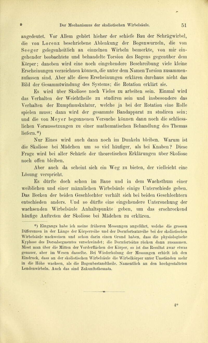 angedeutet. Yor Allem gehort hieher der schiefe Bau der Schrâgwirbel, die von Lorenz bescliriebene Ablenkung der Bogenwurzeln, die von Seeger gelegenheitlich an einzelnen Wirbeln bemerkte, von mir ein- gehender beobachtete und behandelte Torsion des Bogens gegentiber dem Kôrper; daneben v^ird eine noch eingehendere Beschreibung viele kleine Erscheinungen verzeiclmen konnen, die unter dem Namen Torsion zusammen- zufassen sind. Aber aile dièse Erscheinungen erklâren durchaus nicht das Bild der Gesammtwindnng des Systems ; die Eotation erklârt sie. Es wird liber Skoliose noch Yieles zu arbeiten sein. Einmal wird das Yerhalten der Weichtheile zu studiren sein und insbesondere das Yerhalten der Eumpfmuskulatur, welche ja bei der Eotation eine Eolle spielen muss; dann wird der gesammte Bandapparat zu studiren sein; und die von Meyer begonnenen Yersuche konnen dann noch die schliess- lichen Yoraussetzungen zu einer mathematischen Behandlung des Themas liefern. *) Nur Eines wird auch dann noch im Dunkehi bleiben. Warum ist die Skoliose bei Mâdchen um so viel hàufiger, als bei Knaben? Dièse Frage wird bei aller Schârfe der theoretischen Erklârungen iiber Skoliose noch offen bleiben. Aber auch da scheint sich ein Weg zu bieten, der vielleicht eine Lôsung verspricht. Es diirfte doch schon im Baue und in dem Wachsthum einer weiblichen und einer mannlichen Wirbelsâule einige Unterschiede geben. Das Becken der beiden Geschlechter verhâlt sich bei beiden Geschlechtern entschieden anders. Und so diirfte eine eingehendere Untersuchung der wachsenden Wirbelsâule Anhaltspunkte geben, um das erschreckend hâufige Auftreten der Skoliose bei Mâdchen zu erklâren. *) Ein gangs habe ieli meine friilieren Messimgen angefiihrt, welelie die grossen Differenzen in der Lange der Korperreilie und der Dornfortsatzreilie bei der skoliotiselien Wirbelsâule naehweisen iind selion darin einen Grimd liaben, dass die pliysiologiselie Kypliose des Dorsalsegmentes verseliwindet ; die Dornfortsâtze riieken dann ziisammen. Misst man iiber die Mitten der Vorderflàelien der Korper, so ist das Résultat zwar etwas genauer, aber im. Wesen dasselbe. Bei Wiederliolung der Messungen erhielt ieli den Eindruek, dass an der skoliotiselien Wirbelsâule die Wirbelkorper unter Umstânden melir in die Hôlie waehsen, als die Bogenbestandtlieile. Namentliek an den hoehgestalteten Lendenwirbeln. Aueh das sind Zukunftsthemata. 4*