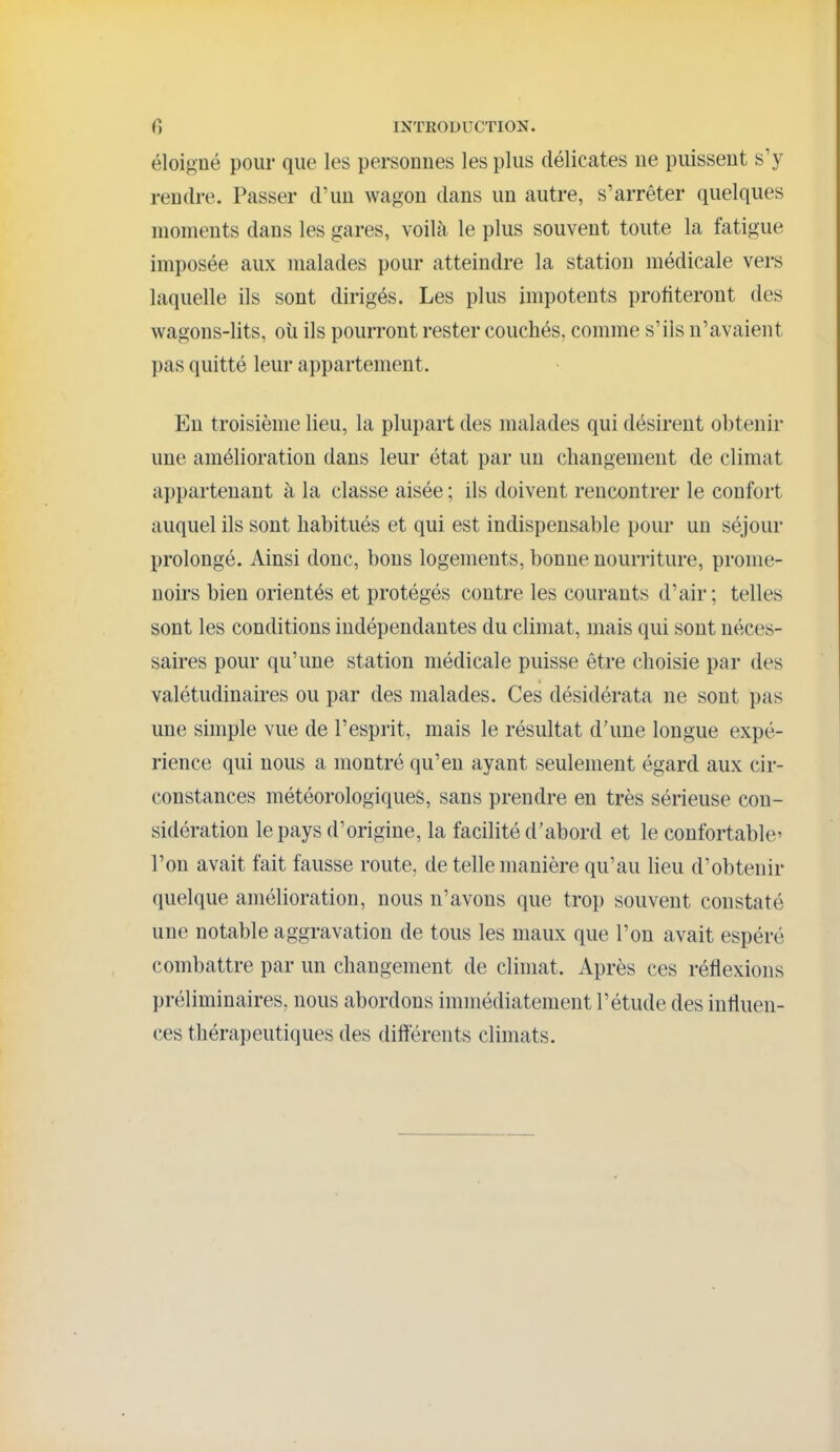 éloigné pour que les personnes les plus délicates ne puissent s'y rendre. Passer d'un wagon dans un autre, s'arrêter quelques moments dans les gares, voilà le plus souvent toute la fatigue imposée aux malades pour atteindre la station médicale vers laquelle ils sont dirigés. Les plus impotents profiteront des wagons-lits, oti ils pourront rester couchés, comme s'ils n'avaient pas quitté leur appartement. En troisième lieu, la plupart des malades qui désirent obtenir une amélioration dans leur état par un changement de climat appartenant à la classe aisée ; ils doivent rencontrer le confort auquel ils sont habitués et qui est indispensable pour un séjour prolongé. Ainsi donc, bons logements, bonne nourriture, prome- noirs bien orientés et protégés contre les courants d'air; telles sont les conditions indépendantes du climat, mais qui sont néces- saires pour qu'une station médicale puisse être choisie par des valétudinaires ou par des malades. Ces désidérata ne sont pas une simple vue de l'esprit, mais le résultat d'une longue expé- rience qui nous a montré qu'en ayant seulement égard aux cir- constances météorologiques, sans prendre en très sérieuse con- sidération le pays d'origine, la facilité d'abord et le confortable' l'on avait fait fausse route, de telle manière qu'au lieu d'obtenir quelque amélioration, nous n'avons que trop souvent constaté une notable aggravation de tous les maux que l'on avait espéré combattre par un changement de climat. Après ces réflexions préliminaires, nous abordons immédiatement l'étude des influen- ces thérapeutiques des différents climats.