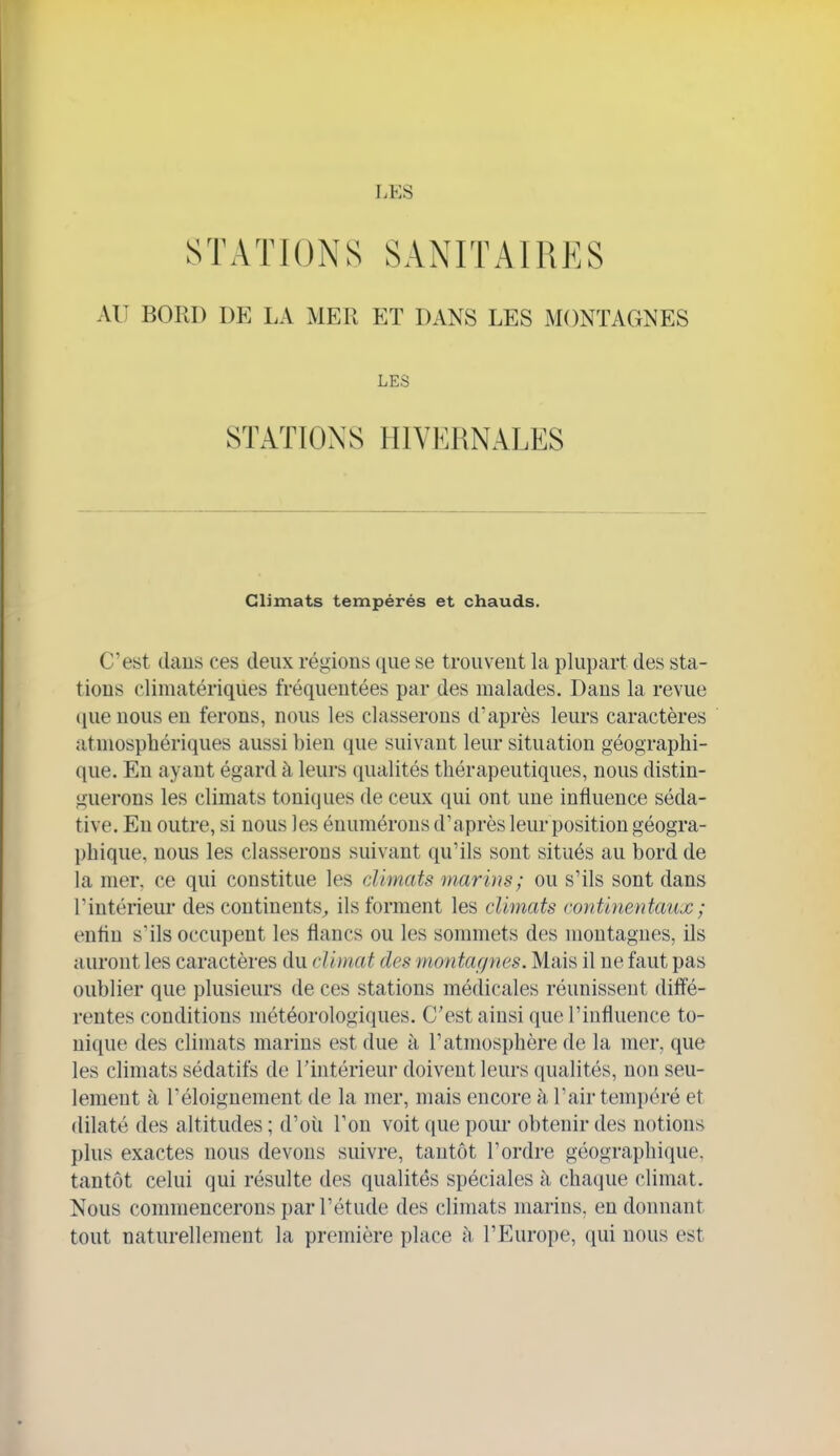 STATIONS SANITAIRES AU BORD DE LA MER ET DANS LES MONTAGNES LES STATIONS HIVERNALES Climats tempérés et chauds. C'est clans ces deux régions que se trouvent la plupart des sta- tions climatériques fréquentées par des malades. Dans la revue (lueuousen ferons, nous les classerons d'après leurs caractères atmosphériques aussi bien que suivant leur situation géographi- que. En ayant égard à leurs qualités thérapeutiques, nous distin- guerons les climats toniques de ceux qui ont une influence séda- tive. En outre, si nous les éuumérons d'après leur position géogra- phique, nous les classerons suivant qu'ils sont situés au bord de la mer. ce qui constitue les climats marins; ou s'ils sont dans l'intérieur des continents^ ils forment les climats continentaux ; enfin s'ils occupent les flancs ou les sommets des montagnes, ils auront les caractères du climat des montafjnes. Mais il ne faut pas oublier que plusieurs de ces stations médicales réunissent diffé- rentes conditions météorologiques. C'est ainsi que l'influence to- nique des climats marins est due à l'atmosphère de la mer, que les climats sédatifs de l'intérieur doivent leurs qualités, non seu- lement à l'éloiguement de la mer, mais encore à l'air tempéré et dilaté des altitudes ; d'où l'on voit que poui- obtenir des notions plus exactes nous devons suivre, tantôt l'ordre géographique, tantôt celui qui résulte des qualités spéciales à cha(]ue climat. Nous commencerons par l'étude des climats marins, eu donnant tout naturellement la première place à l'Europe, qui nous est