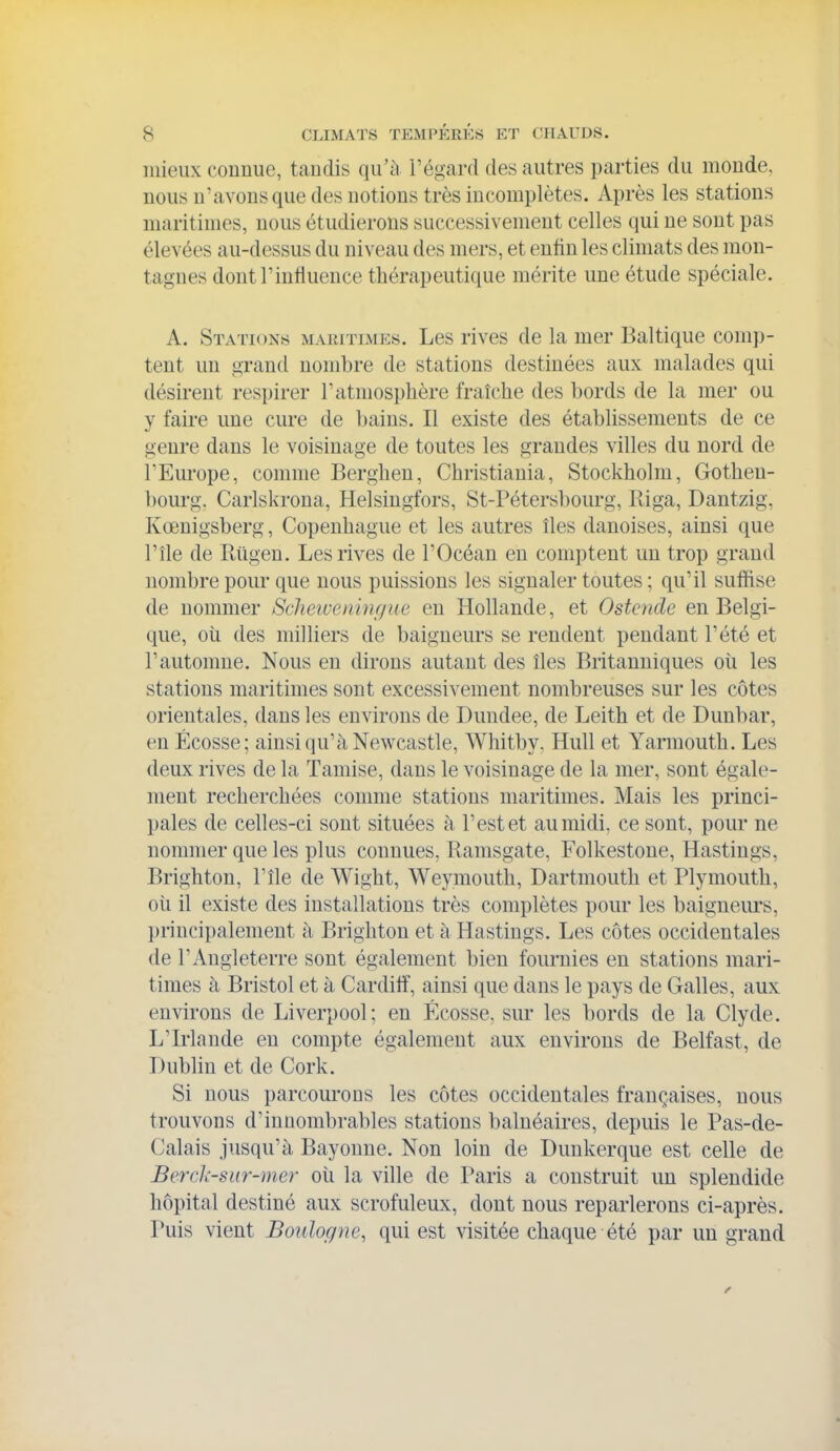 mieux connue, tandis qu'ù l'égard des autres parties du monde, nous u'avonsque des notions très incomplètes. Après les stations maritimes, nous étudierons successivement celles qui ne sont pas élevées au-dessus du niveau des mers, et enfin les climats des mon- tagnes dont rinfluence thérapeutique mérite une étude spéciale. A. Stations maritimes. Les rives de la mer Baltique comp- tent un grand nombre de stations destinées aux malades qui désirent respirer T atmosphère fraîche des bords de la mer ou y faire une cure de bains. Il existe des établissements de ce genre dans le voisinage de toutes les grandes villes du nord de l'Europe, comme Berghen, Christiania, Stockholm, Gothen- bourg. Carlskrona, Helsingfors, St-Pétersbourg, Riga, Dantzig, Kœnigsberg, Copenhague et les autres îles danoises, ainsi que l'île de Rûgen. Les rives de l'Océan en comptent un trop grand nombre pour que nous puissions les signaler toutes ; qu'il suffise de nommer Scheiuenhif/ue en Hollande, et Ostcnde en Belgi- que, où des milliers de baigneurs se rendent pendant l'été et r automne. Nous en dirons autant des îles Britanniques oîi les stations maritimes sont excessivement nombreuses sur les côtes orientales, dans les environs de Dundee, de Leith et de Dunbar, en Ecosse; ainsi qu'à Newcastle, Whitby, HuU et Yarmouth. Les deux rives de la Tamise, dans le voisinage de la mer, sont égale- ment recherchées comme stations maritimes. Mais les princi- pales de celles-ci sont situées à l'est et au midi, ce sont, pour ne nommer que les plus connues, Bamsgate, Folkestone, Hastings, Brighton, l'île de Wight, Weymouth, Dartmouth et Plymouth, où il existe des installations très complètes pour les baigneiu'S, principalement à Brighton et à Hastings. Les côtes occidentales de l'Angleterre sont également bien fournies en stations mari- times à Bristol et à Cardilî, ainsi que dans le pays de Galles, aux environs de Liverpool; en Ecosse, sur les bords de la Clyde. L'Irlande en compte également aux environs de Belfast, de Dublin et de Cork. Si nous parcourons les côtes occidentales françaises, nous trouvons d'innombrables stations balnéaires, depuis le Pas-de- Calais jusqu'à Bayonne. Non loin de Dimkerque est celle de Berrl:-siir-m.er où la ville de Paris a construit un spleudide hôpital destiné aux scrofuleux, dont nous reparlerons ci-après. Puis vient Boulogne, qui est visitée chaque été par un grand