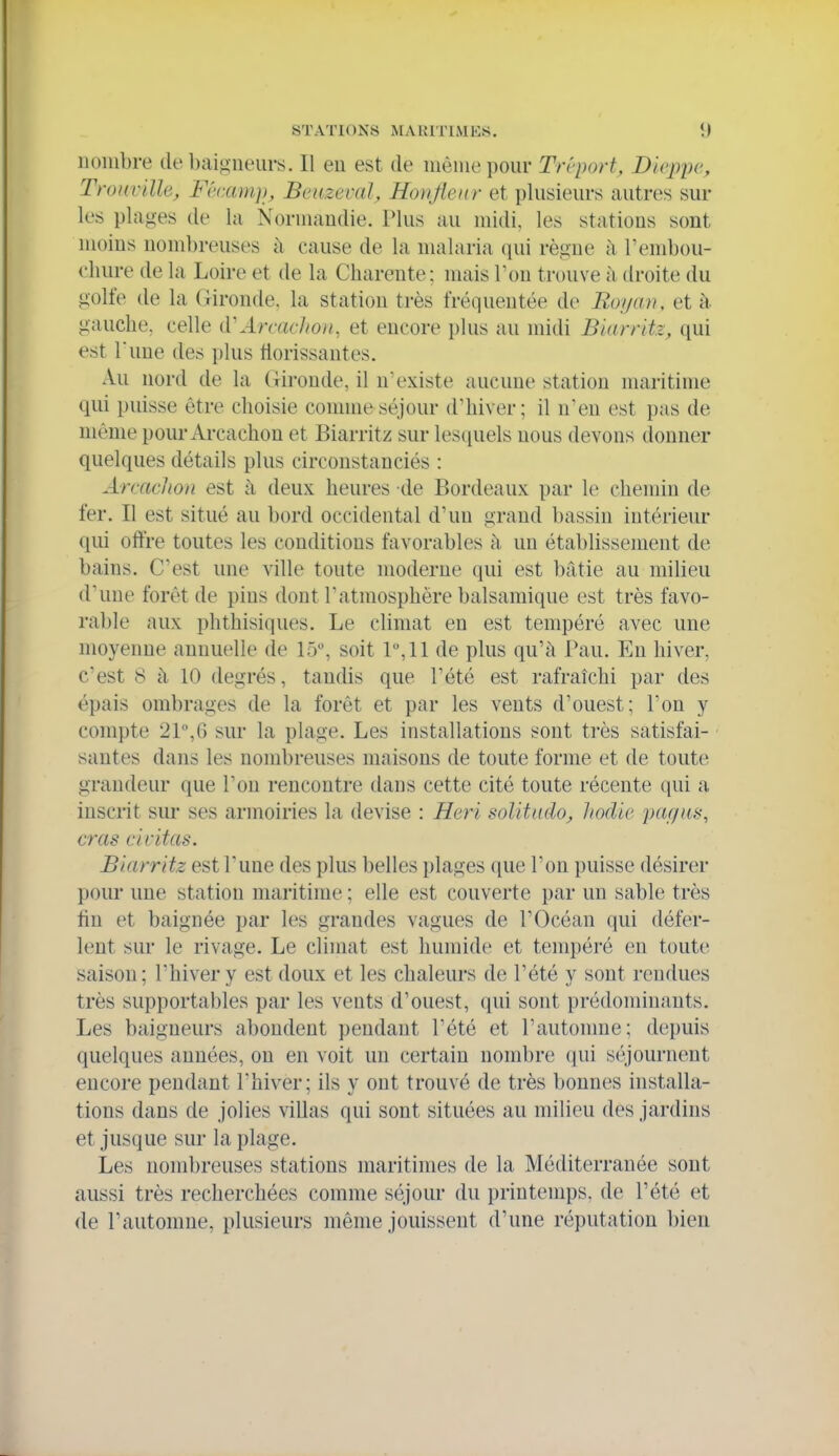 nombre de baigneurs. Il eu est de uiônie pour Tréport, Dieppe, Trouvïlh, Fécani]), Beuzeval, Ronfleur et pkisieurs autres sur les plages de la Normandie. Plus au midi, les stations sont moins nombreuses à cause de la malaria qui règne à rembou- cliure de la Loire et de la Charente; mais Ton trouve à droite du golfe de la Gironde, la station très fréquentée de Royan, et à gauche, celle (ii Arcaclion, et encore plus au midi Biarritz, qui est Tune des plus liorissantes. Au nord de la (lironde, il n'existe aucune station maritime qui puisse être choisie comme séjour d'hiver; il n'en est pas de même pour Arcachon et Biarritz sur les(iuels nous devons donner quelques détails plus circonstanciés : Arcachon est à deux heures de Bordeaux par le chemin de fer. Il est situé au bord occidental d'un grand bassin intérieur qui offre toutes les conditions favorables h un établissement de bains. C'est une ville toute moderne qui est bâtie au milieu d'une forêt de pins dont l'atmosphère balsamique est très favo- rable aux phthisiques. Le climat en est tempéré avec une moyenne annuelle de 15, soit 1,11 de plus qu'à Pau. En hiver, c'est 8 à 10 degrés, tandis que l'été est rafraîchi par des épais ombrages de la forêt et par les vents d'ouest; l'on y compte 2P,6 sur la plage. Les installations sont très satisfai- santes dans les nombreuses maisons de toute forme et de toute grandeur que l'on rencontre dans cette cité toute récente qui a inscrit sur ses armoiries la devise : Heri solitudo, hodie pagas, cras ci citas. Biarritz est Tune des plus belles plages que l'on puisse désirer pour une station maritime ; elle est couverte par un sable très tin et baignée par les grandes vagues de r(3céan qui défer- lent sur le rivage. Le climat est humide et tempéré en toute saison; l'hiver y est doux et les chaleurs de l'été y sont rendues très supportables par les vents d'ouest, qui sont prédominants. Les baigneurs abondent pendant l'été et l'autonme; depuis quelques années, on en voit un certain nombre (|ui séjournent encore pendant l'hiver; ils y ont trouvé de très bonnes installa- tions dans de jolies villas qui sont situées au milieu des jardins et jusque sur la plage. Les nombreuses stations maritimes de la Méditerranée sont aussi très recherchées comme séjour du printemps, de l'été et de l'automne, plusieurs même jouissent d'une réputation bien