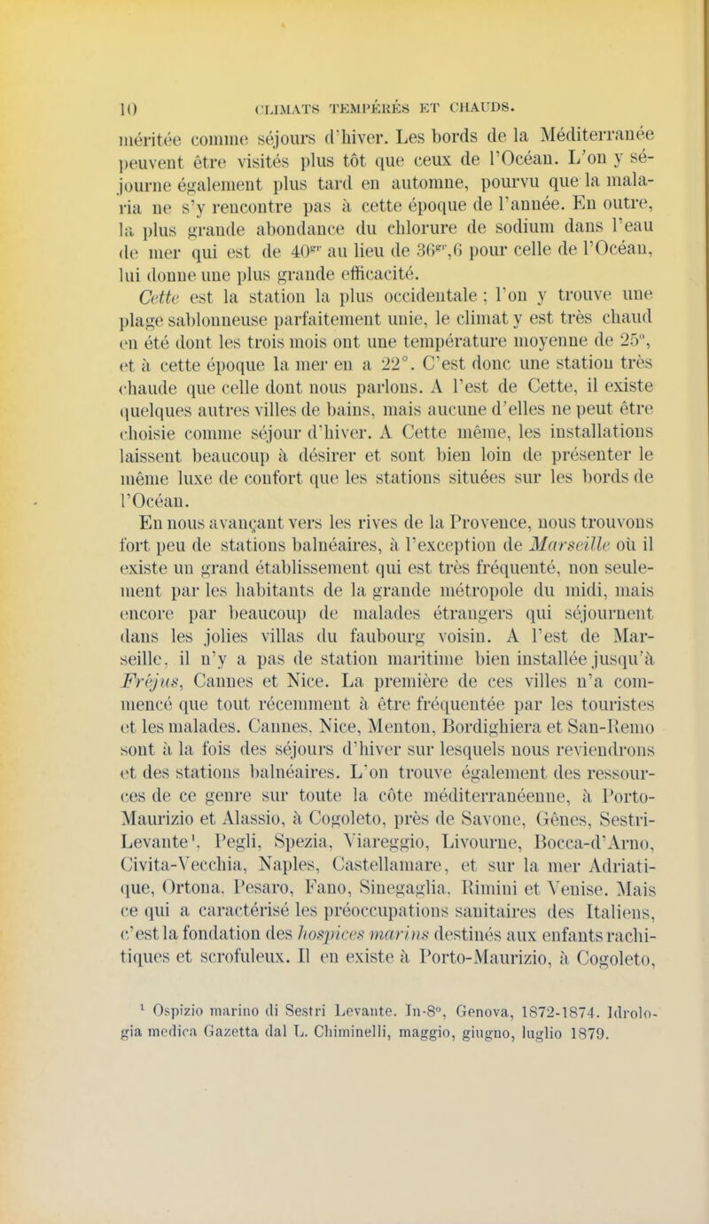 méritée coiniiK^ séjours d'hiver. Les bords de la Méditerranée l)euvent être visités plus tôt que ceux de l'Océau. L'on y sé- journe également plus tard en automne, pourvu que la mala- ria ne s'y rencontre pas à cette époque de Tannée. En outre, la plus grande abondance du chlorure de sodium dans Peau de mer qui est de 40^'- au lieu de 36^'',G pour celle de l'Océan, lui donne une plus grande efficacité. Cette est la station la plus occidentale ; l'on y trouve une plage sablonneuse parfaitement unie, le climat y est très chaud en été dont les trois mois ont une température moyenne de 25, et à cette époque la mer en a 22°. C'est donc une station très chaude que celle dont nous parlons. A l'est de Cette, il existe (luelques autres villes de bains, mais aucune d'elles ne peut être choisie comme séjour d'hiver. A Cette même, les installations laissent beaucoup à désirer et sont bien loin de présenter le même luxe de confort que les stations situées sur les bords de l'Océan. En nous avançant vers les rives de la Provence, nous trouvons fort peu de stations balnéaires, à l'exception de Marseille oîi il existe un grand établissement qui est très fréquenté, non seule- ment par les habitants de la grande métropole du midi, mais encore par beaucoup de malades étrangers qui séjournent dans les jolies villas du faubourg voisin. A l'est de ^lar- seille, il n'y a pas de station maritime bien installée jusqu'à Fréjus, Cannes et Nice. La première de ces villes n'a com- mencé que tout récemment à être fréquentée par les touristes et les malades. Cannes. Nice, Menton, Bordighiera et San-liemo sont à la fois des séjours d'hiver sur lesquels nous reviendrons et des stations balnéaires. L'on trouve également des ressour- ces de ce genre sur toute la côte méditerranéenne, à Porto- Maurizio et Alassio, à Cogoleto, près de Savone, Gênes, Sestri- Levante'. Pegli, Spezia, Yiareggio, Livourne, Bocca-d'Arno, Civita-Vecchia, Naples, Castellamare, et sur la mer Adriati- (jue, Ortoua. Pesaro, Fano, Sinegaglia. Ilimiui et A'enise. Mais ce qui a caractérisé les préoccupations sanitaires des Italiens, c'est la fondation des hospices marins destinés aux enfants rachi- tiques et scrofuleux. Il en existe à Porto-Maurizio, à Cogoleto, ^ Ospizio marino di Sestri Levante. In-8°, Genova, 1872-1874. Idrolo- gia medica Gazetta dal L. Chiminelli, maggio, giugno, Inglio 1879.