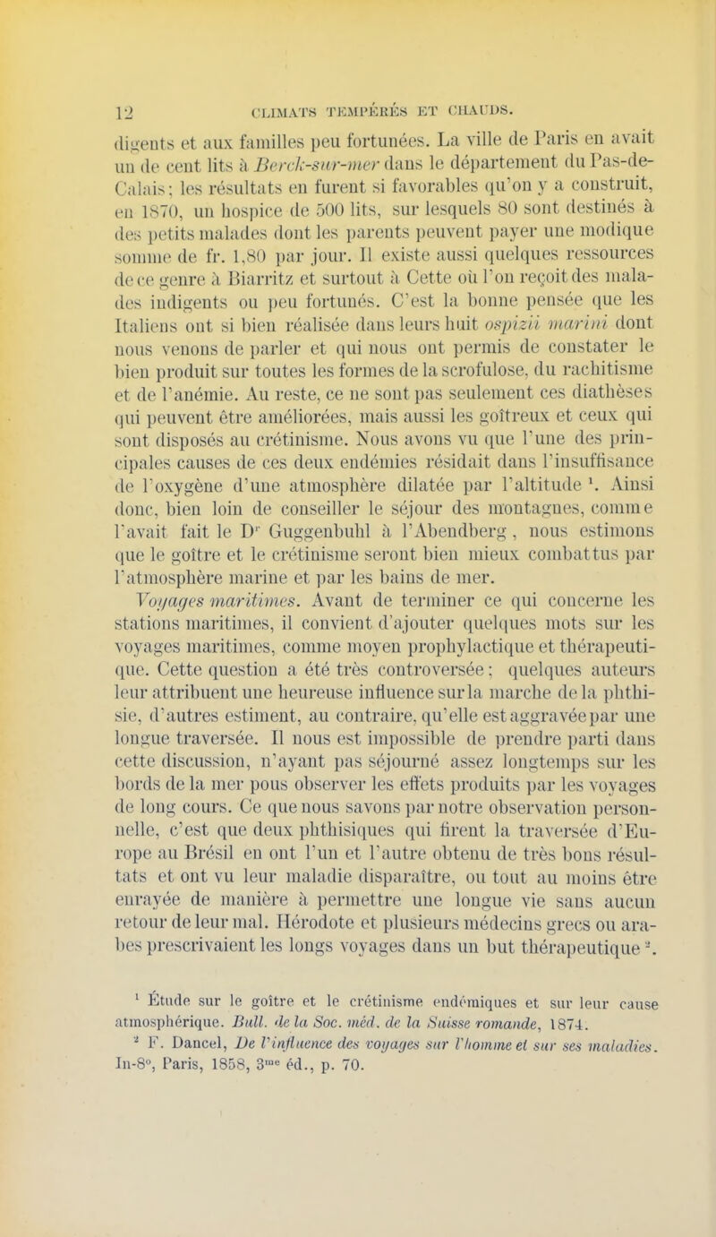 (li.uents et aux familles peu fortunées. La ville de Paris en avait un (le cent lits à Berck-snr-mer dans le département du Pas-de- Calais; les résultats en furent si favorables ([u'ou y a construit, eu 1870, un hospice de 500 lits, sur lesquels 80 sont destinés à des petits malades dont les parents peuvent payer une modique somme de fr. 1,80 par jour. Il existe aussi quelques ressources de ce genre à Biarritz et surtout à Cette oîi l'on reçoit des mala- des indigents ou peu fortunés. C'est la bonne pensée que les Italiens ont si bien réalisée dans leurs huit ospizii marini dont nous venons de parler et qui nous ont permis de constater le bien produit sur toutes les formes de la scrofulose. du rachitisme et de l'anémie. Au reste, ce ne sont pas seulement ces diathèses qui peuvent être améliorées, mais aussi les goitreux et ceux qui sont disposés au crétinisme. Nous avons vu que l'une des prin- cipales causes de ces deux endémies résidait dans l'insuffisance de l'oxygène d'une atmosphère dilatée par l'altitude \ Ainsi donc, bien loin de conseiller le séjour des montagnes, comme l'avait fait le D' Guggenbuhl à l'Abendberg , nous estimons que le goitre et le crétinisme sei'out bien mieux combattus par l'atmosphère marine et par les bains de mer. Voyages maritimes. Avant de terminer ce qui concerne les stations maritimes, il convient d'ajouter quelques mots sur les voyages maritimes, comme moyen prophylactique et thérapeuti- que. Cette question a été très controversée ; quelques auteui'S leur attribuent une heureuse influence sur la marche de la phthi- sie, d'autres estiment, au contraire, qu'elle est aggravée par une longue traversée. Il nous est impossible de prendre parti dans cette discussion, n'ayant pas séjourné assez longtemps sur les bords de la mer pous observer les effets produits par les voyages de long cours. Ce que nous savons par notre observation person- nelle, c'est que deux phthisiques qui tirent la traversée d'Eu- rope au Brésil en ont l'un et l'autre obtenu de très bons résul- tats et ont vu leur maladie disparaître, ou tout au moins être enrayée de manière à. permettre une longue vie sans aucun retour de leur mal. Hérodote et plusieurs médecins grecs ou ara- bes prescrivaient les longs voyages dans un but thérapeutique '. ' Étude sur le goitre et le crétiuisme endémiques et sur leur cause atmosphérique. Bull, de la Soc. méd. de la Suisse romande, 1874. F. Dancel, De Vinfluence des voyages sur l'homme ei sur ses maladies. lu-S, Paris, 1858, éd., p. 70.