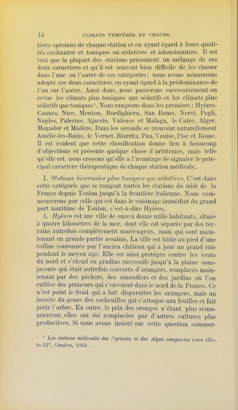 tèrcs spéciaux de chaque station et en ayant égard à leurs quali- tés excitantes et toniques ou sédatives et adoucissantes. Il est vrai (jue la plupart des stations présentent un mélange de ces deux caractères et qu'il est souvent bien difficile de les classei- •dans Tune ou l'autre de ces catégories; nous avons néanmoins ad()])té ces deux caractères, en ayant égard à la prédominance de l'un sur l'autre. Ainsi donc, nous passerons successivement en revue les climats plus tonicpes que sédatifs et les climats plus sédatifs que toniques '. Nous rangeons dans les premiers : Hyères- Cannes, Nice, Menton, Bordighiera, San Kemo, Nervi, Tegli, Naples, Païenne, Ajaccio. Valence et Malaga, le Caire, Alger, Mogador et Madère. Dans les seconds se trouvent naturellement Amélie-les-Bains, le Vernet, Biarritz. Pau, ^'enise, Pise et Rome. Il est évident ([ue cette classification donne lieu h beaucoup d'objections et présente quelque chose d'arl)itraire, mais telle qu'elle est, nous croyons qu'elle a l'avantage de signaler le })rin- ci})al caractère thérapeutique de chaque station médicale. I. Statio'HS hivernales plus toniques (lae sédatives. C'est dans cette catégorie que se rangent toutes les stations du midi de la France depuis Toulon jusqu'à la frontière italienne. Nous com- mencei'ons par celle qui est dans le voisinage immédiat du grand port maritime de Toulon, c'est-à-dire Hyères. 1. Hijeres est une ville de onze à douze mille habitants, située à quatre kilomètres de la mer, dont elle est séparée par des ter- rains autrefois complètement marécageux, mais qui sont main- tenant en grande partie assainis. La ville est bâtie au pied d'une colline couronnée par l'ancien château qui a joué un grand rôle pendant le moyen âge. Elle est ainsi protégée contre les vents du nord et s'étend eu gradins successifs jusqu'à la plaine sous- jacente qui était autrefois couverte d'orangers, remplacés main- tenant par des pêchers, des amandiei*s et des jardins oii l'on cultive des primeurs qui s'envoient dans le nord de la France. Ce n'est point le froid qui a fait disparaître les orangers, mais un insecte du genre des cochenilles qui s'attaque aux feuilles et fait périr l'arbre. En outre, le prix des oranges n'étant plus rému- nérateur, elles ont été remplacées par d'autres cultures i)lus productives. Si nous avons insisté sur cette question commer- ' Les stations médicales des Pyrénées et des Alpes comparées entre elles. iii-12, (ieiiève, 1864.