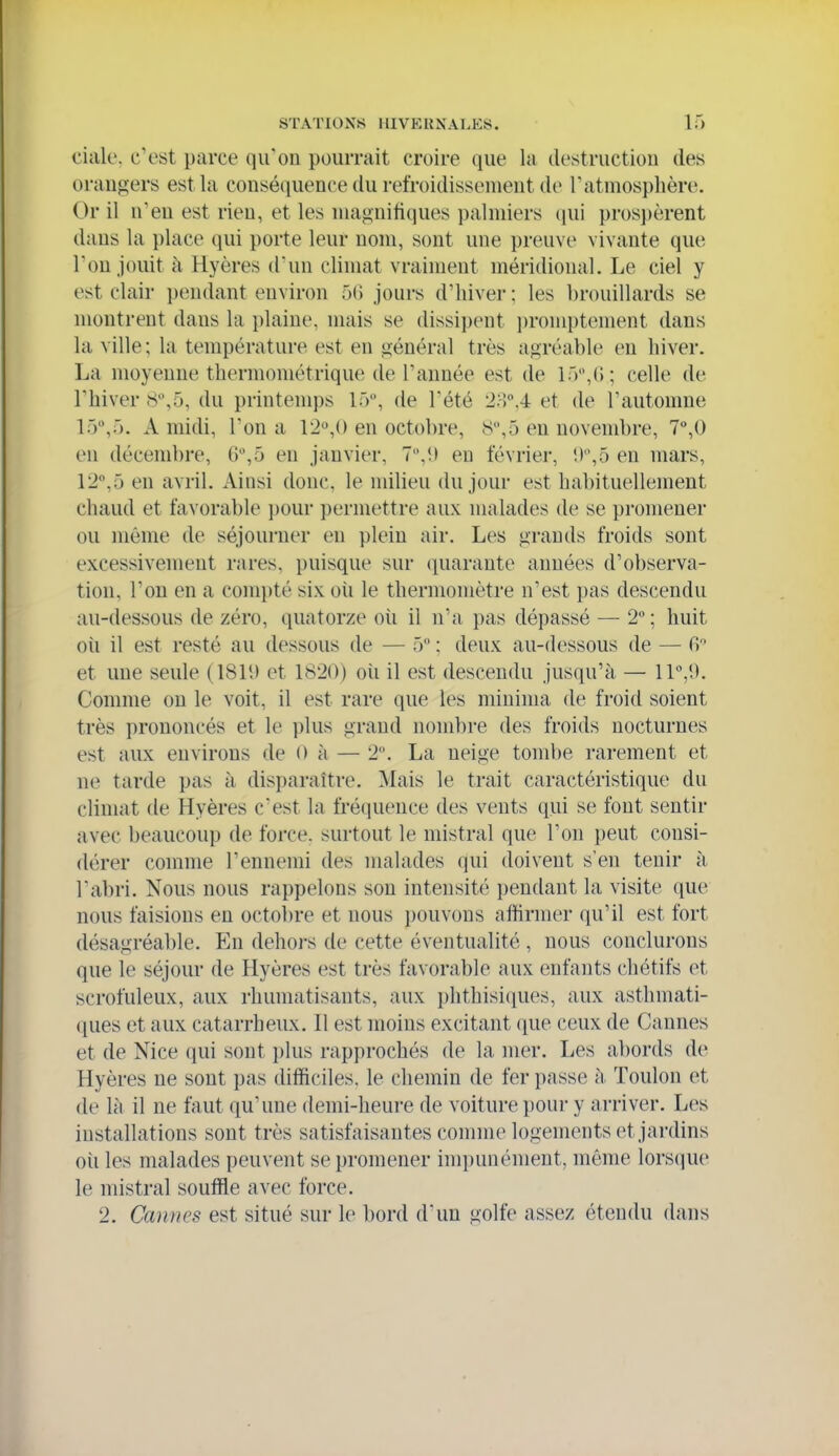 ciale, c'est parce qu'on pourrait croire que la destruction des orangers est la conséquence du refroidissement de l'atmosphère. Or il n'en est rien, et les magnifiques palmiers prosj)èrent dans la place qui porte leur nom, sont une preuve vivante que l'on jouit à Hyères d'un climat vraiment méridional. Le ciel y est clair pendant environ 50 jours d'hiver ; les brouillards se montrent dans la plaine, mais se dissii)ent i)romptement dans la ville ; la température est en général très agréable en hiver. La moyenne thermométrique de l'année est de lô,!!; celle de l'hiver 8,5, du printemps 15, de l'été 2;-),4 et de l'automne 15,5. A midi, l'on a 12,() en octobre, S,5 en novembre, 7%0 en décembre, 6,5 en janvier, 7,!) en février, i)'\5 en mars, 12°,5 en avril. Ainsi donc, le milieu du jour est habituellement chaud et favorable pour permettre aux malades de se promener ou même de séjourner en plein air. Les gi-auds froids sont excessivement rares, puisque sur quarante années d'observa- tion, l'on en a com})té six oii le thermomètre n'est pas descendu au-dessous de zéro, quatorze oii il n'a pas dépassé — 2° ; huit où il est resté au dessous de — 5 ; deux au-dessous de — H et une seule (181!) et 1820) où il est descendu jusqu'à — 11,!). Comme on le voit, il est rare que les miuima de froid soient très prononcés et le plus grand nombre des froids nocturnes est aux environs de 0 à — 2. La neige tombe rarement et ne tarde pas à disparaître. Mais le trait caractéristique du climat de Hyères cest la fréquence des vents qui se font sentir avec beaucoup de foi'ce. surtout le mistral que l'on peut consi- dérer comme l'ennemi des malades qui doivent s'en tenir à l'abri. Nous nous rappelons son intensité pendant la visite que nous faisions en octobre et nous pouvons affirmer qu'il est fort désagréable. En dehors de cette éventualité , nous conclurons que le séjour de Hyères est très favorable aux enfants chétifs et scrofuleux, aux rhumatisants, aux phthisi([ues, aux asthmati- ques et aux catarrheux. Il est moins excitant que ceux de Cannes et de Nice qui sont i)lus rapprochés de la mer. Les abords de Hyères ne sont pas difficiles, le chemin de fer passe à Toulon et de là il ne faut qu'une demi-heui'e de voiture pour y arriver. Les installations sont très satisfaisantes connue logements et jardins où les malades peuvent se promener impunément, même lors(!|ue le mistral souffle avec force. 2. Cannes est situé sur le bord d'un golfe assez étendu dans