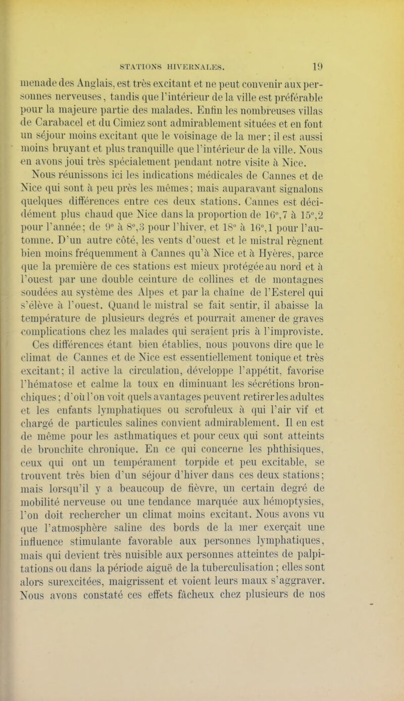 iiienade des Anglais, est ti-ès excitant et ne peut convenir aux per- sonnes nerveuses, tandis que l'intérieur de la ville est préférable pour la majeure partie des malades. Entiu les nombreuses villas de Carabacel et du Cimiez sont admirablement situées et en font un séjour moins excitant que le voisinage de la mer ; il est aussi moins bruyant et plus tranquille que Tintérieur de la ville. Nous en avons joui très spécialement pendant notre visite à Nice. Nous réunissons ici les indications médicales de Cannes et de Nice qui sont à peu près les mêmes ; mais auparavant signalons quelques différences entre ces deux stations. Cannes est déci- (lément plus chaud que Nice dans la proportion de 1G°,7 à 15,2 pour Tannée; de U à 8,o pour Thiver, et 18 à 10°,! pour l'au- tonuie. D'un autre côté, les vents d'ouest et le mistral régnent bien moins fréquemment à Cannes qu'à Nice et à Hyères, parce que la première de ces stations est mieux protégée au nord et à l'ouest par une double ceinture de collines et de montagnes soudées au système des Alpes et par la chaîne de l'Esterel qui s'élève il l'ouest. Quand le mistral se fait sentir, il abaisse la température de plusieurs degrés et pourrait amener de graves complications chez les malades qui seraient pris à Timproviste. Ces différences étant bien établies, nous pouvons dire que le climat de Cannes et de Nice est essentiellement tonique et très excitant; il active la circulation, développe l'appétit, favorise l'hématose et calme la toux en diminuant les sécrétions bron- chiques ; d'oii l'on voit quels avantages peuvent retirer les adultes et les enfants lymphatiques ou scrofuleux à qui l'air vif et chargé de particules salines convient admirablement. Il eu est de même pour les asthmatiques et pour ceux qui sont atteints de bronchite chronique. En ce qui concerne les phthisiques, ceux qui ont un tempérament torj)ide et peu excitable, se trouvent très bien d'un séjour d'hiver dans ces deux stations ; mais lorsqu'il y a beaucoup de fièvre, un certain degré de mobilité nerveuse ou une tendance marquée aux hémoptysies, Ton doit rechercher un climat moins excitant. Nous avons vu que l'atmosphère saline des bords de la mer exerçait une influence stimulante favorable aux personnes lymphatiques, mais qui devient très nuisible aux personnes atteintes de palpi- tations ou dans la période aiguë de la tuberculisation ; elles sont alors surexcitées, maigrissent et voient leurs maux s'aggraver. Nous avons constaté ces effets fâcheux chez plusieurs de nos