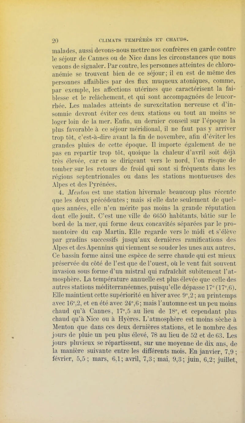 malades, aussi devons-nous mettre nos confrères en garde contre le séjour de Cannes ou de Nice dans les circonstances que nous venons de signaler. Par contre, les personnes atteintes de chloro- anémie se trouvent bien de ce séjour; il en est de même des personnes affaiblies par des flux muqueux atoniques, comme, par exemple, les affections utérines que caractérisent la fai- blesse et le relâchement, et qui sont accompagnées de leucor- rhée. Les malades atteints de surexcitation nerveuse et d'in- somnie devront éviter ces deux stations ou tout au moins se loger loin de la mer. Enfin, un dernier conseil sur l'époque la plus favorable à ce séjour méridional, il ne faut pas y arriver trop tôt, c'est-à-dire avant la fin de novembre, afin d'éviter les grandes pluies de cette époque. Il importe également de ne pas en repartir trop tôt, quoique la chaleur d'avril soit déjà très élevée, car en se dirigeant vers le nord, l'on risque de tomber sur les retours de froid qui sont si fréquents dans les régions septentrionales ou dans les stations montueuses des Alpes et des Pyrénées. 4. Menton est une station hivernale beaucoup plus récente que les deux précédentes ; mais si elle date seulement de quel- ques années, elle n'en mérite pas moins la grande réputation dont elle jouit. C'est une ville de 6G50 habitants, bâtie sur le bord de la mer, qui forme deux concavités séparées par le pro- montoire du cap Martin. Elle regarde vers le midi et s'élève par gradins successifs jusqu'aux dernières ramificatious des Alpes et des Apennins qui viennent se souder les unes aux autres. Ce bassin forme ainsi une espèce de serre chaude qui est mieux préservée du côté de l'est que de l'ouest, où le vent fait souvent invasion sous forme d'un mistral qui rafraîchit subitement l'at- mosphère. La température annuelle est plus élevée que celle des autres stations méditerranéennes, puisqu'elle dépasse 17° (17°,6). Elle maintient cette supériorité en hiver avec 9°,2 ; au printemps avec 16°,2, et en été avec 24°,6 ; mais Tautomne est un peu moins chaud qu'à Cannes, 17°,5 au lieu de 18°, et cependant plus chaud qu'à Nice ou à Hyères. L'atmosphère est moins sèche à Menton que dans ces deux dernières stations, et le nombre des jours de pluie un peu plus élevé, 78 au lieu de 52 et de 63. Les jours pluvieux se répartissent, sur une moyenne de dix ans, de la manière suivante entre les différents mois. En janvier, 7,9 ; février, 5,5 ; mars, 6,1; avi'il, 7,3; mai, 9,3; juin, 6,2; juillet,