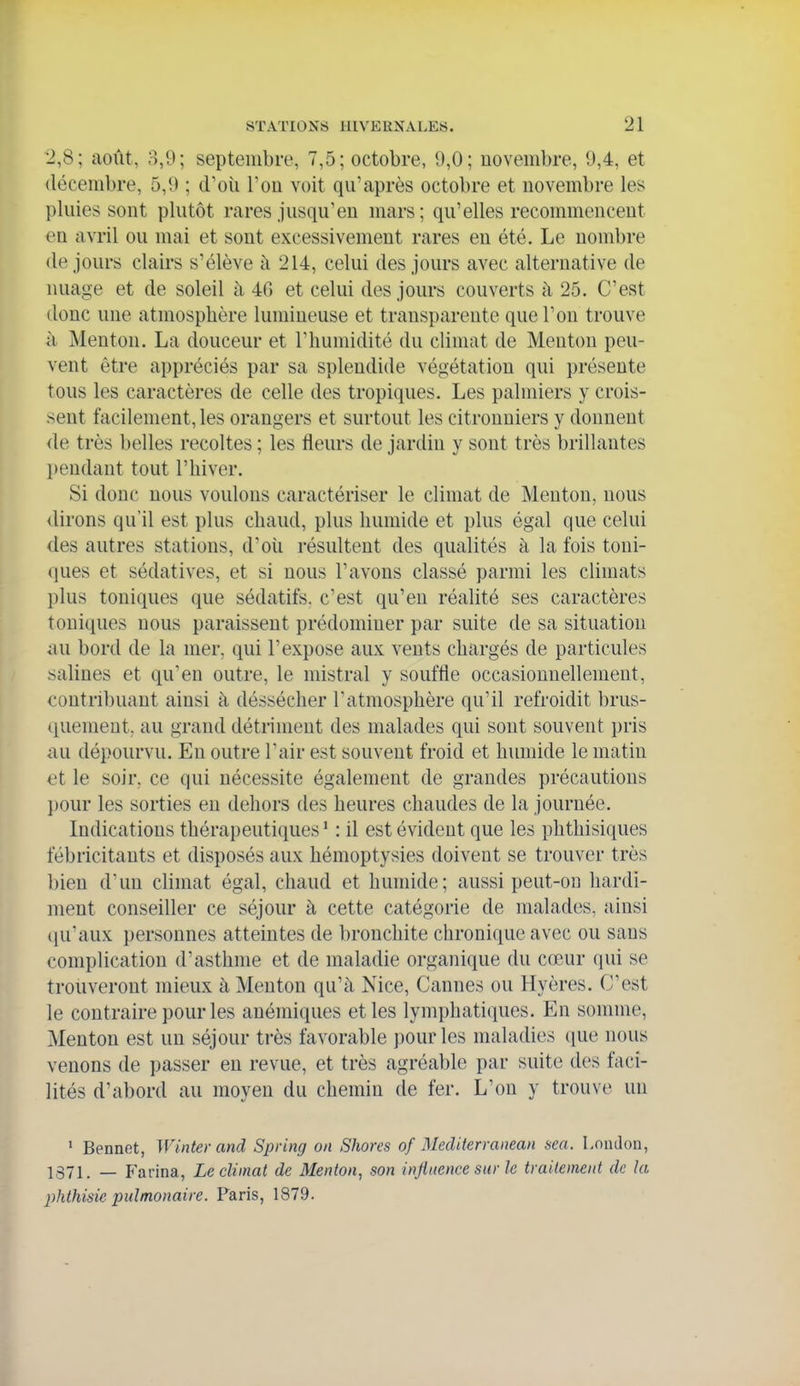 2,8; août, 3,9; septembre, 7,5; octobre, 9,0; novembre, 9,4, et décembre, 5,9 ; d'oii l'on voit qu'après octobre et novembre les pluies sont plutôt rares jusqu'en mars; qu'elles recommencent en avril ou mai et sont excessivement rares en été. Le nombre de jours clairs s'élève à 214, celui des jours avec alternative de nuage et de soleil à 40 et celui des jours couverts à 25. C'est donc une atmosphère lumineuse et transparente que l'on trouve à Menton. La douceur et l'humidité du climat de Menton peu- vent être appréciés par sa splendide végétation qui présente tous les caractères de celle des tropiques. Les palmiers y crois- sent facilement, les orangers et surtout les citronniers y donnent de très belles récoltes ; les fleurs de jardin y sont très brillantes l)endant tout l'hiver. Si donc nous voulons caractériser le climat de Menton, nous dirons qu'il est plus chaud, plus humide et plus égal que celui des autres stations, d'où résultent des qualités à la fois toni- ([ues et sédatives, et si nous l'avons classé parmi les climats plus toniques que sédatifs, c'est qu'en réalité ses caractères touiipies nous paraissent prédominer par suite de sa situation au bord de la mer, qui l'expose aux vents chargés de particules salines et qu'en outre, le mistral y souffle occasionnellement, contribuant ainsi à déssécher l'atmosphère qu'il refroidit brus- (iuemeut, au grand détriment des malades qui sont souvent pris au dépourvu. En outre l'air est souvent froid et humide le matin et le soir, ce qui nécessite également de grandes précautions l)0ur les sorties en dehors des heures chaudes de la journée. Indications thérapeutiques ' : il est évident que les phthisiques fébricitants et disposés aux hémoptysies doivent se trouver très bien d'un climat égal, chaud et humide; aussi peut-OD hardi- ment conseiller ce séjour à cette catégorie de malades, ainsi (ju'aux personnes atteintes de bronchite chronique avec ou sans complication d'asthme et de maladie organique du cœur qui se trouveront mieux à Menton qu'à Nice, Cannes ou Hyères. C'est le contraire pour les anémiques et les lymphatiques. En somme. Menton est un séjour très favorable pour les maladies que nous venons de passer en revue, et très agréable par suite des faci- lités d'abord au moyen du chemin de fer. L'on y trouve un * Bennet, Winter and Spring on Shorcs of Mediterranean sea. London, ]371. _ Farina, Le climat de Menton, son injinencc sur le traitement de la plithisie pulmonaire. Paris, 1879.