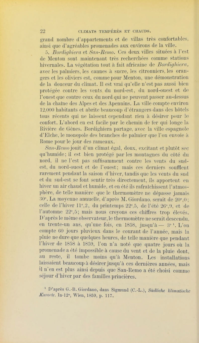 grand nombre d'appartements et de villas très confortables, ainsi que d'agréables promenades aux environs de la ville. 5. Bordlf/Jiiera et Sa)i-Ee)tio. Ces deux villes situées à l'est de Menton sont maintenant très recherchées comme stations hivernales. La végétation tout à fait africaine de Bordlghiera, avec les palmiers, les cannes à sucre, les citronniers, les oran- gers et les oliviers est, comme pour Menton, une démonstration de la douceur du climat. Il est vrai qu'elle n'est pas aussi bien protégée contre les vents du nord-est, du nord-ouest et de l'ouest que contre ceux du nord (|ui ne peuvent passer au-dessus de la chaîne des Alpes et des Apennins, La ville compte environ 12,000 habitants et abrite beaucoup d'étrangers dans des hôtels tous récents qui ne laissent cependant rien h désirer pour le confort. L'abord en est facile par le chemin de fer qui longe la l^ivière de Gênes. Bordighiera partage, avec la ville espagnole^ d'Elche, le monopole des branches de palmier que Ton envoie à Rome pour le jour des rameaux. San-Remo']omi d'un climat égal, doux, excitant etjjlutôt sec qu'humide; il est bien protégé parles montagnes du côté du nord, il ne l'est pas suffisamment contre les vents du sud- est, du nord-ouest et de l'ouest; mais ces derniers soufflent rarement pendant la saison d'hiver, tandis que les vents du sud et du sud-est se fout sentir très directement, ils apportent en hiver un air chaud et humide, et eu été ils rafraîchissent l'atmos- phère, de telle manière que le thermomètre ne dépasse jamais oO. La moyenne annuelle, d'après M. Giordano. serait de 20,0; celle de l'hiver 11°,2, du printemps 22°.5, de Tété 2G'\i), et de l'autonme 22°,5; mais nous croyons ces chiffres trop élevés. I)'ai)rès le même observateur, le thermomètre ne serait descendu, en trente-un ans, qu'une fois, en 1858, jusqu'à— H°L'on compte GO jours pluvieux dans le courant de l'année, mais la pluie ne dure que quelques heures, de telle manière que pendant l'hiver de 1858 à 1859, l'on n'a noté que quatre jours où la promenade a été impossible à cause du vent et de la pluie dont, au reste, il tombe moins quà Menton. Les installations laissaient beaucoup à désirer jusqu'à ces dernières années, mais il n'en est plus ainsi depuis que San-llemo a été choisi comme séjour d'hiver par des familles princières. ' D'après G.-B. Giordano, dans Sigmund (C.-L.), Sudliche klimatische Kurovie. In-12°, Wien, 1859, p. 117.