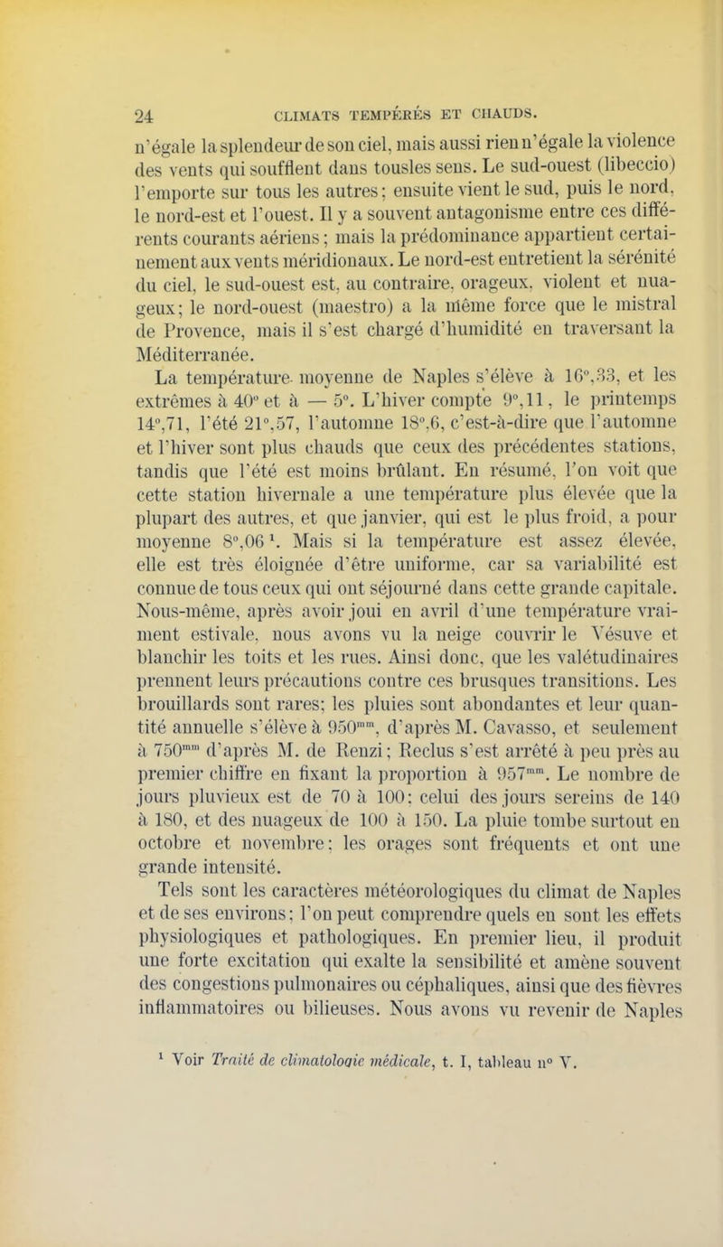 n'égale laspleudeui'desou ciel, mais aussi rieun'égale la violence des vents qui soufflent dans tousles sens. Le sud-ouest (libeccio) l'emporte sur tous les autres; ensuite vient le sud, puis le nord, le nord-est et l'ouest. Il y a souvent antagonisme entre ces diffé- rents courants aériens ; mais la prédominance appartient certai- nement aux vents méridionaux. Le nord-est entretient la sérénité du ciel, le sud-ouest est, au contraire, orageux, violent et nua- geux; le nord-ouest (maestro) a la même force que le mistral de Provence, mais il s'est chargé d'humidité en traversant la Méditerranée. La température- moyenne de Naples s'élève à 16.33, et les extrêmes à 40 et à — 5. L'hiver compte 9, 11, le printemps 14,71, l'été 21,57, l'automne 18.6, c'est-à-dire que l'automne et l'hiver sont plus chauds que ceux des précédentes stations, tandis que l'été est moins brûlant. Eu résumé, l'on voit que cette station hivernale a une température plus élevée que la plupart des autres, et que janvier, qui est le plus froid, a pour moyenne 8,06 \ Mais si la température est assez élevée, elle est très éloignée d'être uniforme, car sa variabilité est connue de tous ceux qui ont séjourné dans cette grande capitale. Nous-même, après avoir joui en avril d'une température vrai- ment estivale, nous avons vu la neige couvrir le ^'ésuve et blanchir les toits et les rues. Ainsi donc, que les valétudinaires prennent leurs précautions contre ces brusques transitions. Les brouillards sont rares; les pluies sont abondantes et leur (quan- tité annuelle s'élève à 950, d'après M. Cavasso, et seulement à 750'' d'après M. de Renzi; Reclus s'est arrêté à peu près au premier chiffre en fixant la proportion à 957'. Le uombre de jours pluvieux est de 70 à 100: celui des jours sereins de 140 à 180, et des nuageux de 100 à 150. La pluie tombe surtout en octobre et novembre; les orages sont fréquents et ont une grande intensité. Tels sont les caractères météorologiques du climat de Naples et de ses environs: l'on peut comprendre quels en sont les effets physiologiques et pathologiques. En premier lieu, il produit une forte excitation qui exalte la sensibilité et amène souvent des congestions pulmonaires ou céphaliques, ainsi que des fièvres inflammatoires ou bilieuses. Nous avons vu revenir de Naples ^ Voir Traité de climatoloaie médicale, t. I, tableau n° Y.