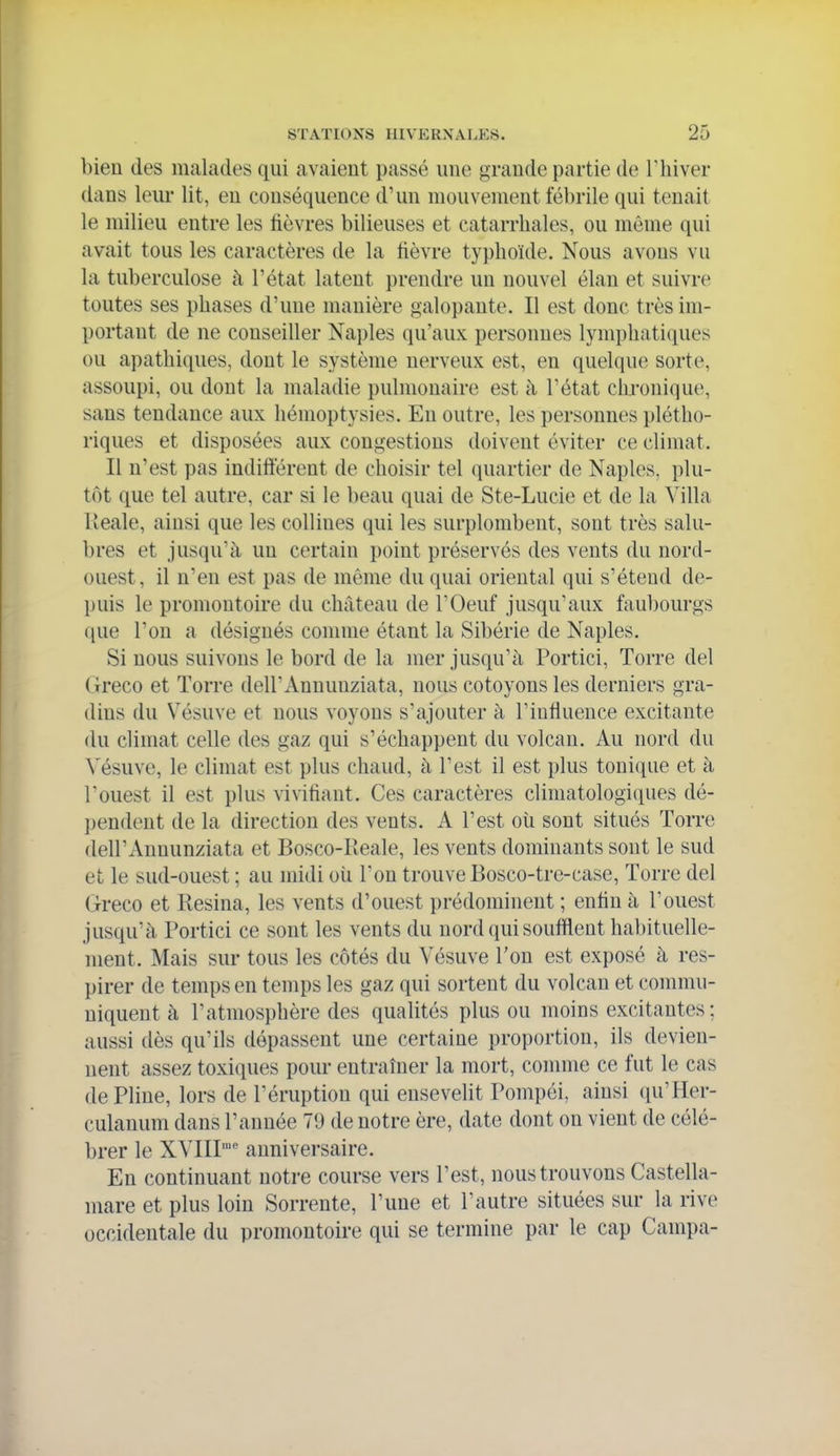 bien des malades qui avaient passé une grande partie de Thiver dans leur lit, en conséquence d'un mouvement fébrile qui tenait le milieu entre les fièvres bilieuses et catarrbales, ou même qui avait tous les caractères de la fièvre typboïde. Nous avons vu la tuberculose à l'état latent prendre un nouvel élan et suivre toutes ses pbases d'une manière galopante. Il est donc très im- portant de ne conseiller Naples qu'aux personnes lympbatiques ou apatbiques, dont le système nerveux est, en quelque sorte, assoupi, ou dont la maladie pulmonaire est à l'état chronique, sans tendance aux bémoptysies. En outre, les personnes plétho- riques et disposées aux congestions doivent éviter ce climat. Il n'est pas indifférent de choisir tel quartier de Naples, plu- tôt que tel autre, car si le beau quai de Ste-Lucie et de la Villa Keale, ainsi que les collines qui les surplombent, sont très salu- bres et jusqu'à un certain point préservés des vents du nord- ouest, il n'en est pas de même du quai oriental qui s'étend de- puis le promontoire du château de l'Oeuf jusqu'aux faubourgs ([ue l'on a désignés comme étant la Sibérie de Naples. Si nous suivons le bord de la mer jusqu'à Portici, Torre del Greco et Torre dell'Annuuziata, nous côtoyons les derniers gra- dins du Vésuve et nous voyons s'ajouter à l'influence excitante du climat celle des gaz qui s'échappent du volcan. Au nord du Vésuve, le climat est plus chaud, à l'est il est plus tonique et à l'ouest il est plus vivifiant. Ces caractères climatologi(iues dé- ])endeut de la direction des vents. A l'est où sont situés Torre dell'Annunziata et Bosco-Reale, les vents dominants sont le sud et le sud-ouest ; au midi oîi l'on trouve Bosco-tre-case, Torre del Greco et Résina, les vents d'ouest prédominent ; enfin à Touest jusqu'à Portici ce sont les vents du nord qui soufflent habituelle- ment. Mais sur tous les côtés du Vésuve l'on est exposé à res- pirer de temps en temps les gaz qui sortent du volcan et commu- niquent à l'atmosphère des qualités plus ou moins excitantes; aussi dès qu'ils dépassent une certaine proportion, ils devien- nent assez toxiques pour entraîner la mort, comme ce fut le cas de Pline, lors de l'éruption qui ensevelit Pompéi, ainsi qu'Her- culanum dans l'année 79 de notre ère, date dont on vient de célé- brer le XVIII anniversaire. En continuant notre course vers l'est, nous trouvons Castella- mare et plus loin Sorrente, l'une et l'autre situées sur la rive occidentale du promontoire qui se termine par le cap Campa-