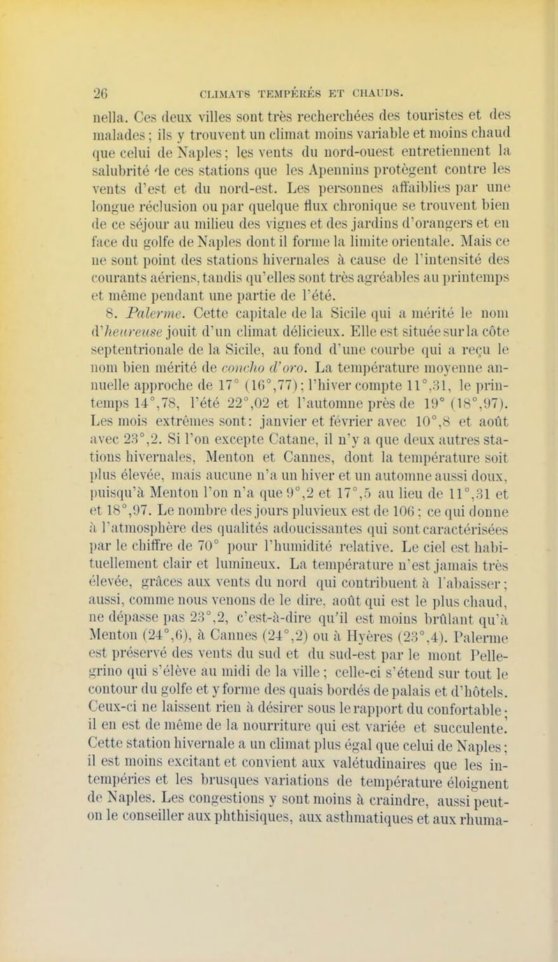 nella. Ces deux villes sont très rechercliées des touristes et des malades ; ils y trouvent un climat moins variable et moins chaud que celui de Naples ; les vents du nord-ouest entretiennent la salubrité de ces stations que les Apennins protègent contre les vents d'est et du nord-est. Les personnes affaiblies par une longue réclusion ou par quelque flux chronique se trouvent bien de ce séjour au milieu des vignes et des jardins d'orangers et en face du golfe de Naples dont il forme la limite orientale. Mais ce ne sont point des stations hivernales à cause de l'intensité des courants aériens, tandis qu'elles sont très agréables au printemps et même pendant une partie de l'été. 8. Païenne. Cette capitale de la Sicile qui a mérité le nom dlienreuse jouit d'un climat délicieux. Elle est située sur la côte septentrionale de la Sicile, au fond d'une courbe qui a reçu le nom bien mérité de mnclio d'oro. La température moyenne an- nuelle approche de 17° (1G°,77) ; l'hiver compte 11°,31, le prin- temps 14°,78, l'été 22°,02 et l'automne près de 19° (18°,97). Les mois extrêmes sont : janvier et février avec 10°,8 et août avec 23°,2. Si l'on excepte Catane, il n'y a que deux autres sta- tions hivernales. Menton et Cannes, dont la température soit plus élevée, mais aucune n'a un hiver et un automne aussi doux, puisqu'à Menton l'on n'a que 9°,2 et 17°,5 au lieu de 11°,31 et et 18°,97. Le nombre des jours pluvieux est de 106 ; ce qui donne à l'atmosphère des qualités adoucissantes qui sont caractérisées l)ar le chiffre de 70° pour l'humidité relative. Le ciel est habi- tuellement clair et lumineux. La température n'est jamais très élevée, grâces aux vents du nord qui contribuent à l'abaisser ; aussi, comme nous venons de le dire, août qui est le plus chaud, ne dépasse pas 23°,2, c'est-à-dire qu'il est moins brûlant qu'à Menton (24°,6), à Cannes (24°,2) ou à Hyères (23°,4). Païenne est préservé des vents du sud et du sud-est par le mont Pelle- grino qui s'élève au midi de la ville ; celle-ci s'étend sur tout le contour du golfe et y forme des quais bordés de palais et d'hôtels. Ceux-ci ne laissent rien à désirer sous le rapport du confortable • il en est de même de la nourriture qui est variée et succulente! Cette station hivernale a un climat plus égal que celui de Naples ; il est moins excitant et convient aux valétudinaires que les in- tempéries et les brusques variations de température éloignent de Naples. Les congestions y sont moins à craindre, aussi peut- on le conseiller aux phthisiques, aux asthmatiques et aux rhuma-