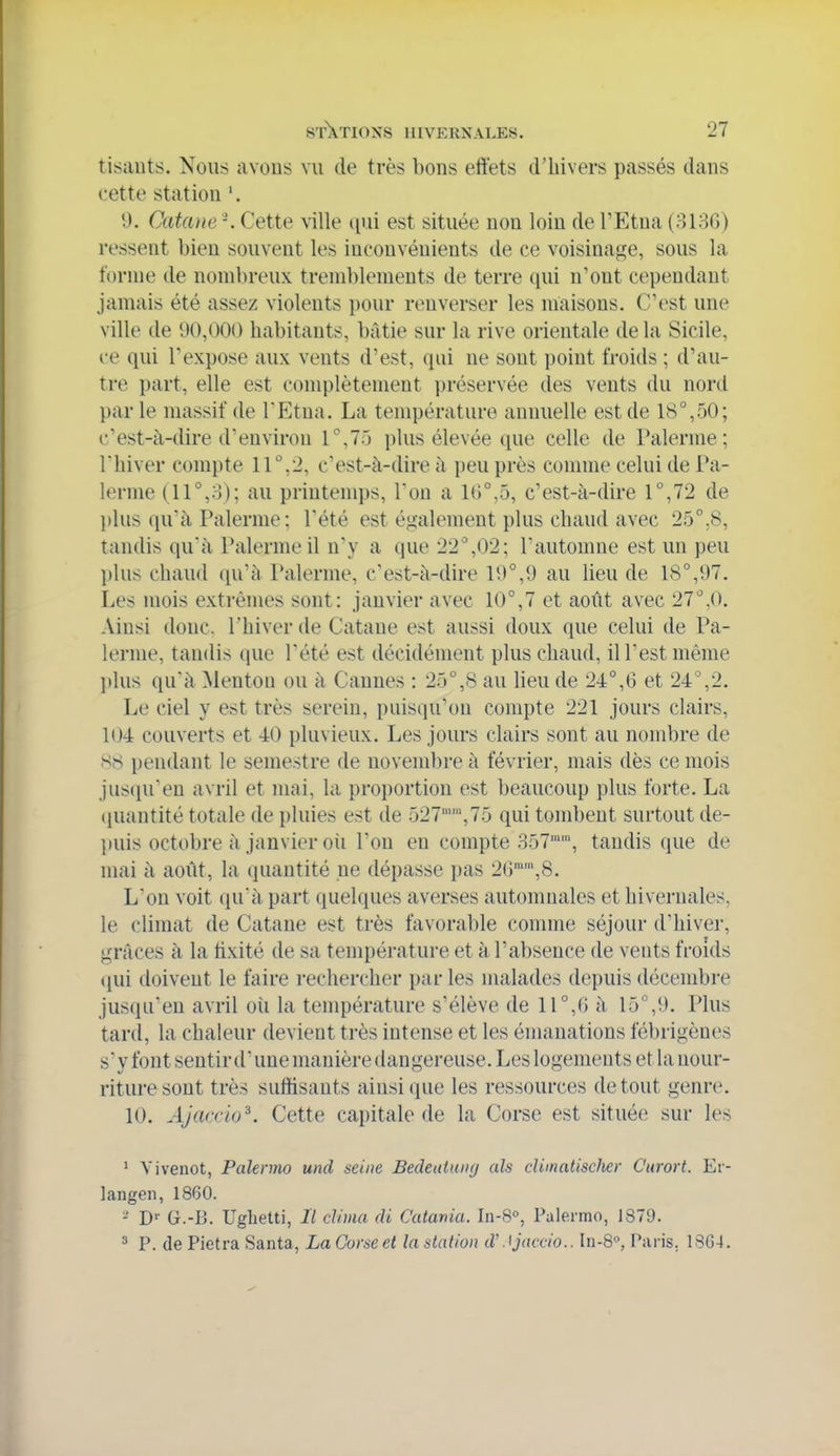 tisauts. Nous avons vu de très bons effets d'hivers passés dans cette station 9. Catane -. Cette ville qui est située non loin de l'Etna (ol3G) ressent bien souvent les inconvénients de ce voisinage, sous la forme de nombreux tremblements de terre qui n'ont cependant jamais été assez violents pour renverser les maisons. C'est une ville de 90,000 habitants, bâtie sur la rive orientale de la Sicile, ce qui l'expose aux vents d'est, qui ne sont point froids ; d'au- tre part, elle est conq^lètement préservée des vents du nord par le massif de TEtua. La température annuelle est de 18°,50; c'est-à-dire d'environ 1°,75 plus élevée que celle de Païenne; rhiver compte 11°,2, c'est-à-dire à peu près comme celui de Pa- lerme (11°,3); au printemps. Ton a 1<)°,5, c'est-à-dire 1°,72 de plus qu'à Païenne; Pété est également plus chaud avec 25°.8, tandis qu'à Païenne il n'y a que 22°,02; l'automne est un peu plus chaud qu'à Palerme, c'est-à-dire 19°,9 au lieu de 18°,97. Les mois extrêmes sont: janvier avec 10°,7 et août avec 27°,0. Ainsi donc, l'hiver de Catane est aussi doux que celui de Pa- lerme, tandis que Pété est décidément plus chaud, ilPestmème plus qu'à Menton ou à Cannes : 25°,8 au lieu de 24°,6 et 24%2. Le ciel y est très serein, puisqu'on compte 221 jours clairs, 104 couverts et 40 pluvieux. Les jours clairs sont au nombre de 88 pendant le semestre de novembre à février, mais dès ce mois jusqu'en avril et mai, la proportion est beaucoup plus forte. La (juantité totale de pluies est de 527,75 qui tombent surtout de- puis octobre à janvier oii l'on en compte 357'', tandis que de mai à août, la quantité ne dépasse pas 26'',8. L'on voit qu'à part quelques averses automnales et hivernales, le climat de Catane est très favorable comme séjour d'hiver, grâces à la fixité de sa température et à l'absence de veuts froids (lui doivent le faire rechercher par les malades depuis décembre jusqu'en avril où la température s'élève de \ \°,(> à 15°,!). Plus tard, la chaleur devient très intense et les émanations fébrigènes s'y font sentir d'une manière dangereuse. Les logements et la nour- riture sont très suffisants ainsi que les ressources de tout genre. 10. Ajarrio^. Cette capitale de la Corse est située sur les ' Vivenot, Palermo und seine Bedeuluixj als cUmatisclier Curort. Er- langen, 1860. - D' G.-B. Ughetti, Il clima di Catania. In-8°, Palermo, 1879. 3 P. de Pietra Santa, La Corse ei lastalion d'Jjcux-io.. In-Q, Paris. 18G4.