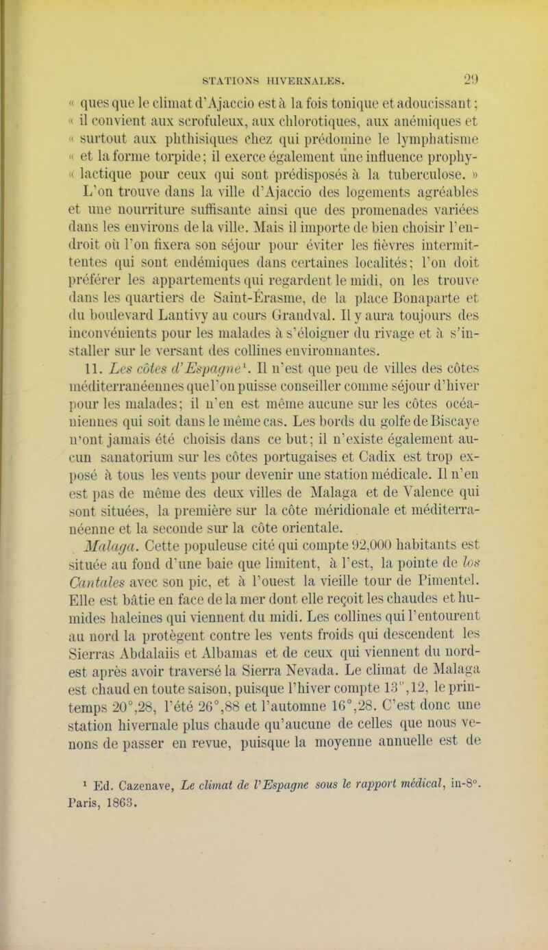 <' ques que le climat d'Ajaccio est à la fois tonique et adoucissant ; I» il convient aux scrofuleux, aux clilorotiques, aux anémiques et « surtout aux plitliisiques chez qui prédomine le lympliatisme » et la l'orme torpide ; il exerce également une influence propliy- H lactique pour ceux qui sont prédisposés à la tuberculose. » L'on trouve dans la ville d'Ajaccio des logements agréables et une nourriture suffisante ainsi que des promenades variées dans les environs de la ville. Mais il importe de bien choisir l'en- droit où l'on flxera son séjour pour éviter les flèvres intermit- tentes qui sont endémiques dans certaines localités; Ton doit préférer les appartements qui regardent le midi, on les trouve dans les quartiers de Saint-Érasme, de la place Bonaparte et du boulevard Lantivy au cours Grandval. Il y aura toujours des inconvénients pour les malades à s'éloigner du rivage et à s'in- staller sur le versant des collines environnantes. 11. Les côtes d'Espagne^. Il n'est que peu de villes des côtes méditerranéennes queTon puisse conseiller comme séjour d'hiver pour les malades; il n'en est même aucune sur les côtes océa- niennes qui soit dans le même cas. Les bords du golfe de Biscaye n'ont jamais été choisis dans ce but; il n'existe également au- cun sanatorium sui' les côtes portugaises et Cadix est trop ex- posé à tous les vents pour devenir une station médicale. Il n'en est pas de même des deux villes de Malaga et de Valence qui sont situées, la première sur la côte méridionale et méditerra- néenne et la seconde sur la côte orientale. Malaya. Cette populeuse cité qui compte 92,000 habitants est située au fond d'une baie que limitent, à l'est, la pointe de los Cantales avec son pic, et à l'ouest la vieille tour de Pimentel. Elle est bâtie en face de la mer dont elle reçoit les chaudes et hu- mides haleines qui viennent du midi. Les collines qui l'entourent au nord la protègent contre les vents froids qui descendent les Sierras Abdalaiis et Albamas et de ceux qui viennent du nord- est après avoir traversé la Sierra Nevada. Le climat de Malaga est chaud en toute saison, puisque l'hiver compte i;-],12, le prin- temps 20°,28, l'été 26°,88 et l'automne 16°,28. C'est donc une station hivernale plus chaude qu'aucune de celles que nous ve- nons de passer en revue, puisque la moyenne annuelle est de 1 Ed. Cazenave, Le climat de VEspagne sous le rapport médical, iii-8°. Paris, 1863.