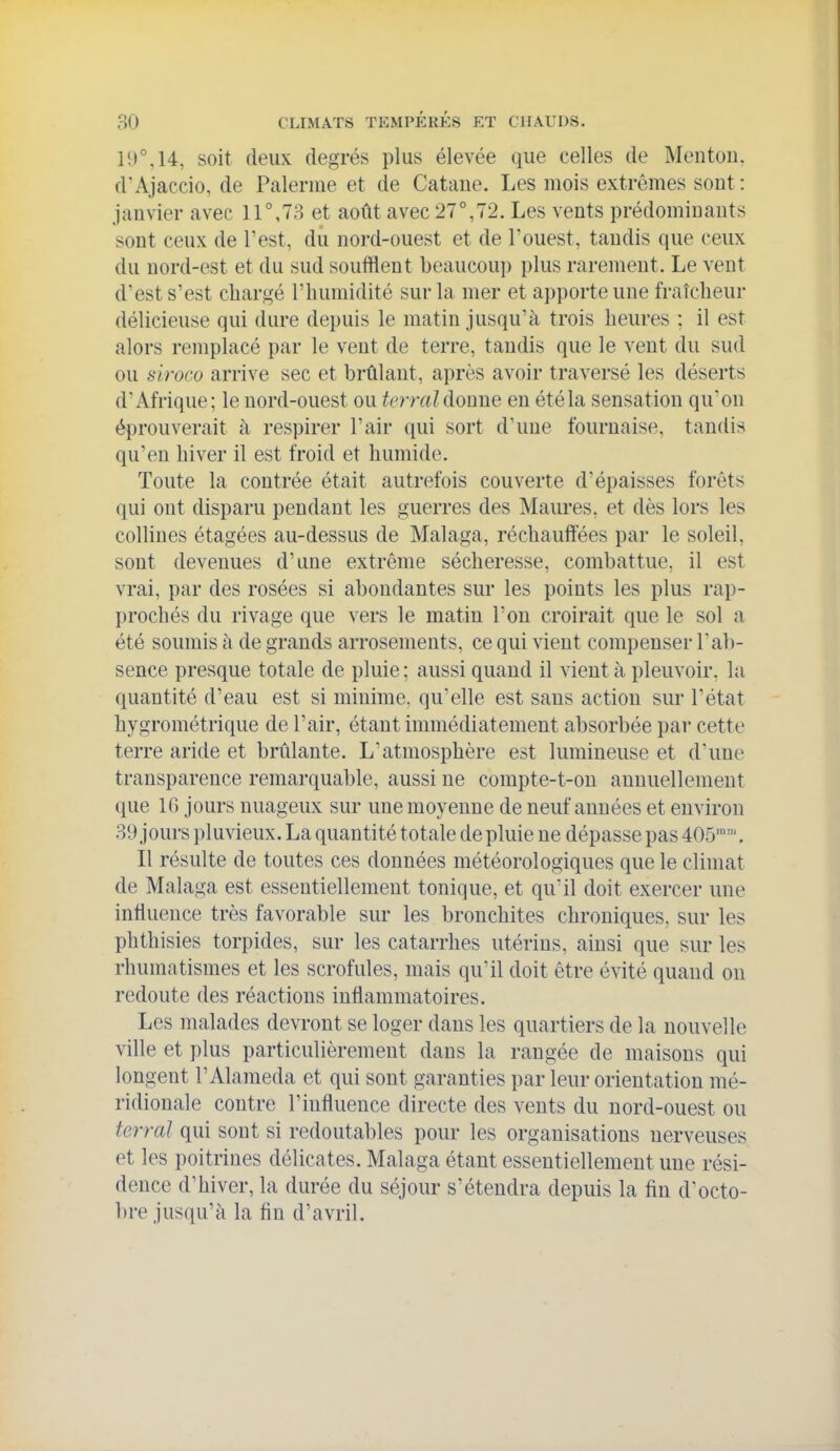 li)M4, soit deux degrés plus élevée que celles de Mentou. d'Ajaccio, de Païenne et de Cataue. Les mois extrêmes sout: janvier avec 11°,78 et août avec 27°,72. Les vents prédominants sont ceux de l'est, du nord-ouest et de Touest, tandis que ceux du nord-est et du sud soufflent beaucoup plus rarement. Le vent d'est s'est chargé l'humidité sur la mer et a])porte une fraîcheur délicieuse qui dure depuis le matin jusqu'à trois heures ; il est alors remplacé par le vent de terre, tandis que le veut du sud ou slroco arrive sec et brûlant, après avoir traversé les déserts d'Afrique; le nord-ouest ou tcrraldoune en étéla sensation quon éprouverait à respirer l'air qui sort d'une fournaise, tandis qu'en hiver il est froid et humide. Toute la contrée était autrefois couverte d'épaisses forêts qui ont disparu pendant les guerres des Maures, et dès lors les collines étagées au-dessus de Malaga, réchauffées par le soleil, sont devenues d'une extrême sécheresse, combattue, il est vrai, par des rosées si abondantes sur les points les plus rap- prochés du rivage que vers le matin l'on croirait que le sol a été soumis h de grands arrosements, ce qui vient compenser l'ab- sence presque totale de pluie ; aussi quand il vient à pleuvoir, la quantité d'eau est si minime, qu'elle est sans action sur l'état hygrométrique de l'air, étant immédiatement absorbée par cette terre aride et brûlante. L'atmosphère est lumineuse et d'une transparence remarquable, aussi ne compte-t-ou annuellement que IC) jours nuageux sur une moyenne de neuf années et environ 39 joui's i)luvieux. La quantité totale de pluie ne dépasse pas 405. Il résulte de toutes ces données météorologiques que le climat de Malaga est essentiellement tonique, et quïl doit exercer une influence très favorable sur les bronchites chroniques, sur les phthisies torpides, sur les catarrhes utérins, ainsi que sur les rhumatismes et les scrofules, mais qu'il doit être évité quand on redoute des réactions inflammatoires. Les malades devront se loger dans les quartiers de la nouvelle ville et plus particulièrement dans la rangée de maisons qui longent l'Alameda et qui sont garanties par leur orientation mé- ridionale contre l'influence directe des vents du nord-ouest ou terrai qui sont si redoutables pour les organisations nerveuses et les poitrines délicates. Malaga étant essentiellement une rési- dence d'hiver, la durée du séjour s'étendra depuis la fin d'octo- bre jusqu'à la fin d'avril.