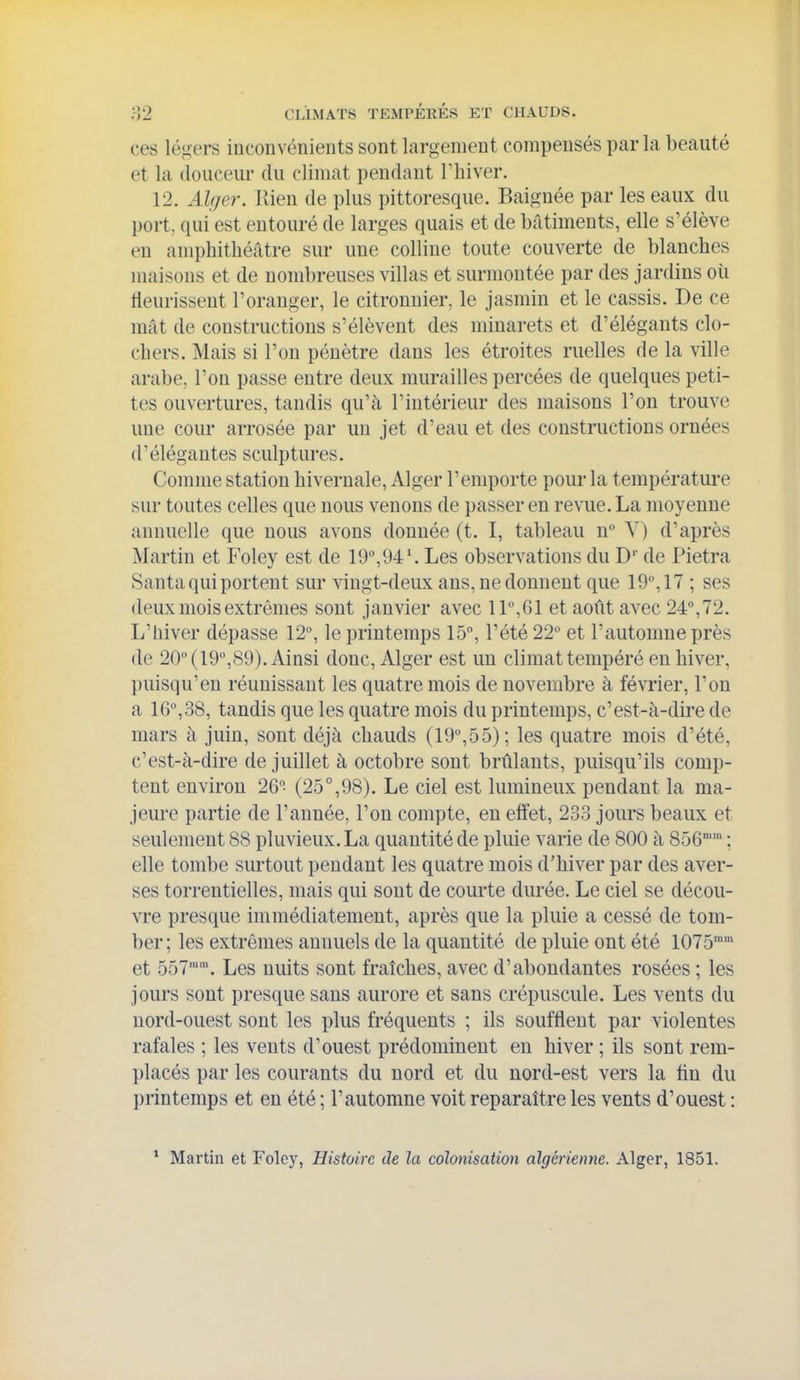 ces légers inconvénients sont largement compensés parla beauté et la douceur du climat pendant Thiver. 12. Alger. lUen de plus pittoresque. Baignée par les eaux du port, qui est entouré de larges quais et de bâtiments, elle s'élève en amphithéâtre sur une colline toute couverte de blanches maisons et de nombreuses villas et surmontée par des jardins où lieurissent l'oranger, le citronnier, le jasmin et le cassis. De ce mât de constructions s'élèvent des minarets et d'élégants clo- chers. Mais si l'on pénètre dans les étroites ruelles de la ville arabe, l'on passe entre deux murailles percées de quelques peti- tes ouvertures, tandis qu'à l'intérieur des maisons l'on trouve une cour arrosée par un jet d'eau et des constructions ornées d'élégantes sculptures. Comme station hivernale, Alger l'emporte pour la température sur toutes celles que nous venons de passer en revue. La moyenne annuelle que nous avons donnée (t. I, tableau n Y) d'après Martin et Foley est de 19,94\ Les observations du D' de Pietra Santa qui portent sur vingt-deux ans, ne donnent que 19, 17 ; ses deux mois extrêmes sont janvier avec 11,61 et août avec 24°, 72. L'hiver dépasse 12°, le printemps 15, l'été 22 et l'automne près de 20 (19,89). Ainsi donc, Alger est un climat tempéré en hiver, puisqu'en réunissant les quatre mois de novembre à février, l'on a 16,38, tandis que les quatre mois du printemps, c'est-à-dire de mars à juin, sont déjà chauds (19°,55); les quatre mois d'été, c'est-à-dire de juillet à octobre sont brûlants, puisqu'ils comp- tent environ 26°- (25°,98). Le ciel est lumineux pendant la ma- jeure partie de l'année, l'on compte, en effet, 233 jours beaux et seulement 88 pluvieux. La quantité de pluie varie de 800 à 856 ; elle tombe surtout pendant les quatre mois d'hiver par des aver- ses torrentielles, mais qui sont de courte durée. Le ciel se décou- vre presque immédiatement, après que la pluie a cessé de tom- ber; les extrêmes annuels de la quantité de pluie ont été 1075 et 557. Les nuits sont fraîches, avec d'abondantes rosées ; les jours sont presque sans aurore et sans crépuscule. Les vents du nord-ouest sont les plus fréquents ; ils soufflent par violentes rafales ; les vents d'ouest prédominent en hiver ; ils sont rem- placés par les courants du nord et du nord-est vers la tin du printemps et en été ; l'automne voit reparaître les vents d'ouest : * Martin et Folcy, Histoire de la colonisation algérienne. Alger, 1851.