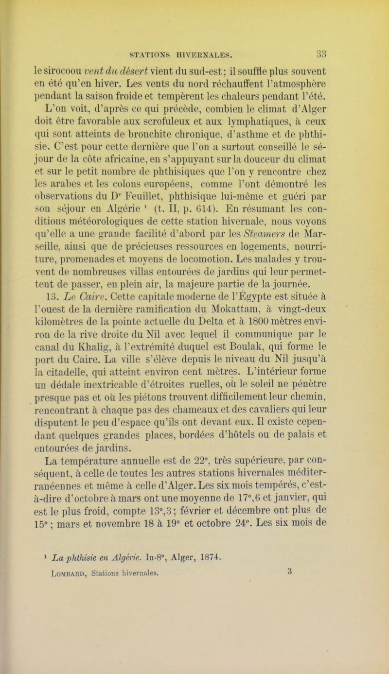 le sirocoou vent du désert vient du sud-est ; il souffle plus souvent en été qu'en hiver. Les vents du nord réchauffent l'atmosphère pendant la saison froide et tempèrent les chaleurs pendant l'été. L'on voit, d'après ce qui précède, combien le climat d'Alger doit être favorable aux scrofuleux et aux lymphatiques, h ceux qui sont atteints de bronchite chronique, d'asthme et de phtlii- sie. C'est pour cette dernière que l'on a surtout conseillé le sé- jour de la côte africaine, en s'appuyant sur la douceur du climat et sur le petit nombre de phthisiques que l'on y rencontre chez les arabes et les colons européens, comme l'ont démontré les observations du D'' Feuillet, phthisique lui-même et guéri par son séjour en Algérie * (t. II, p. 614). En résumant les con- ditions météorologiques de cette station hivernale, nous voyons qu'elle a une grande facilité d'abord par les Steamers de Mar- seille, ainsi que de précieuses ressources en logements, noum- ture, promenades et moyens de locomotion. Les malades y trou- vent de nombreuses villas entoui'ées de jardins qui leur permet- tent de passer, en plein air, la majeure partie de la journée. 13. Le Caire. Cette capitale moderne de l'Egypte est située à l'ouest de la dernière ramification du Mokattam, à vingt-deux kilomètres de la pointe actuelle du Delta et à 1800 mètres envi- ron de la rive droite du Nil avec lequel il communique par le canal du Khalig, à l'extrémité duquel est Boulak, qui forme le port du Caire. La ville s'élève depuis le niveau du Nil jusqu'à la citadelle, qui atteint environ cent mètres. L'intérieur forme un dédale inextricable d'étroites ruelles, oii le soleil ne pénètre presque pas et oîi les piétons trouvent difficilement leur chemin, rencontrant à chaque pas des chameaux et des cavaliers qui leiu- disputent le peu d'espace qu'ils ont devant eux. Il existe cepen- dant quelques grandes places, bordées d'hôtels ou de palais et entourées de jardins. La température annuelle est de 22, très supérieure, par con- séquent, à celle de toutes les autres stations hivernales méditer- ranéennes et même à celle d'Alger. Les six mois tempérés, c'est- à-dire d'octobre à mars ont une moyenne de 17°,6 et janvier, qui est le plus froid, compte 13,3; février et décembre ont plus de lô** ; mars et novembre 18 à 19° et octobre 24». Les six mois de ' Laphthisie en Algérie. In-8°, Alger, 1874. Lombard, Stations hivernales. 3