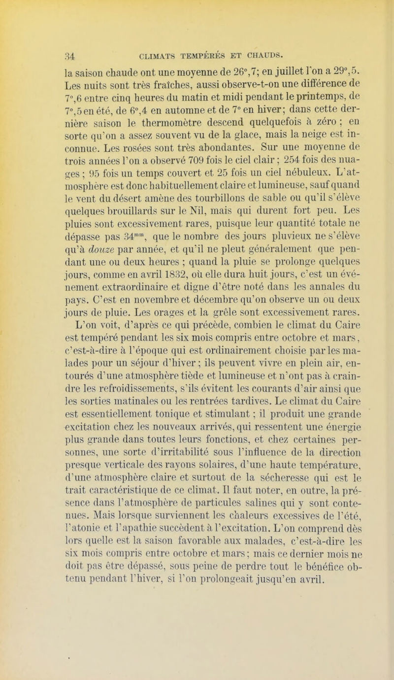la saison chaude ont une moyenne de 26%7; en juillet Ion a 29°,5. Les nuits sont très fraîches, aussi observe-t-on une différence de 7°,6 entre cinq heures du matin et midi pendant le printemps, de 7^5en été, de 6°,4 en automne et de 1° en hiver; dans cette der- nière saison le thermomètre descend quelquefois h zéro ; en sorte qu'on a assez souvent vu de la glace, mais la neige est in- connue. Les rosées sont très abonda.ntes. Sur une moyenne de trois années l'on a observé 709 fois le ciel clair ; 254 fois des nua- ges ; 95 fois un temps couvert et 25 fois un ciel nébuleux. L'at- mosphère est donc habituellement claire et lumineuse, sauf quand le vent du désert amène des tourbillons de sable ou qu'il s'élève quelques brouillards sur le Nil, mais qui durent fort peu. Les pluies sont excessivement rares, puisque leur quantité totale ne dépasse pas 34, que le nombre des jours pluvieux ne s'élève qu'à douze par année, et qu'il ne pleut généralement que pen- dant une ou deux heures ; quand la pluie se prolonge quelques jours, comme en avril 1832, où elle dura huit jours, c'est un évé- nement extraordinaire et digue d'être noté dans les annales du pays. C'est en novembre et décembre qu'on observe un ou deux jours de pluie. Les orages et la grêle sont excessivement rares. L'on voit, d'après ce qui précède, combien le climat du Caire est tempéré pendant les six mois compris entre octobre et mars, c'est-à-dire à l'époque qui est ordinairement choisie parles ma- lades pour un séjour d'hiver ; ils peuvent vivre en plein air, en- tourés d'une atmosphère tiède et lumineuse et n'ont pas à crain- dre les refroidissements, s'ils évitent les courants d'air ainsi que les sorties matinales ou les rentrées tardives. Le climat du Caire est essentiellement tonique et stimulant ; il produit une grande excitation chez les nouveaux arrivés, qui ressentent une énergie plus grande dans toutes leurs fonctions, et chez certaines per- sonnes, une sorte d'irritabilité sous l'influence de la direction presque verticale des rayons solaires, d'une haute température, d'une atmosphère claire et surtout de la sécheresse qui est le trait caractéristique de ce climat. Il faut noter, en outre, la pré- sence dans l'atmosphère de particules salines qui y sont conte- nues. Mais lorsque surviennent les chaleurs excessives de l'été, l'atonie et l'apathie succèdent à l'excitation. L'on comprend dès lors quelle est la saison favorable aux malades, c'est-à-dire les six mois compris entre octobre et mars ; mais ce dernier mois ne doit pas être dépassé, sous peine de perdre tout le bénéfice ob- tenu pendant l'hiver, si l'on prolongeait jusqu'en avril.
