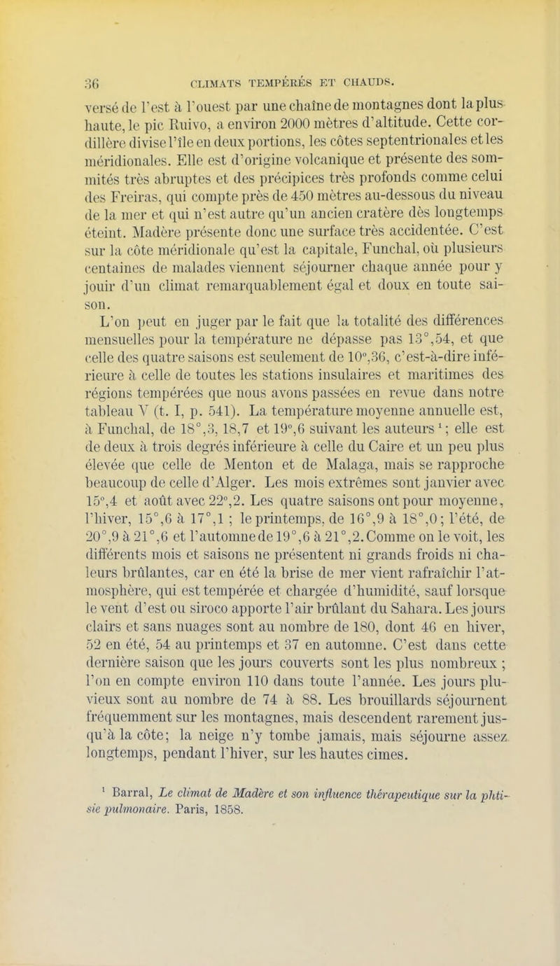 versé de Test à Touest par une chaîne de montagnes dont la plus haute, le pic Ruivo, a environ 2000 mètres d'altitude. Cette cor- dillère divise l'île eu deux portions, les côtes septentrionales et les méridionales. Elle est d'origine volcanique et présente des som- mités très abruptes et des précipices très profonds comme celui des Freiras, qui compte près de 450 mètres au-dessous du niveau de la mer et qui n'est autre qu'un ancien cratère dès longtemps éteint. Madère présente donc une surface très accidentée. C'est sur la côte méridionale qu'est la capitale, Funchal, où plusieurs centaines de malades viennent séjourner chaque année pour y jouir d'un climat remarquablement égal et doux en toute sai- son. L'on peut en juger par le fait que la totalité des différences mensuelles pour la température ne dépasse pas 13°,54, et que celle des quatre saisons est seulement de ICjSG, c'est-à-dire infé- rieure à celle de toutes les stations insulaires et maritimes des régions tempérées que nous avons passées en revue dans notre tableau Y (t. I, p. 541). La température moyenne annuelle est, il Funchal, de 18°,8,18,7 et 19°,6 suivant les auteurs ' ; elle est de deux à trois degrés inférieure à celle du Caire et un peu plus élevée (jue celle de Menton et de Malaga, mais se rapproche beaucoup de celle d'Alger. Les mois extrêmes sont janvier avec 15°,4 et août avec 22°,2. Les quatre saisons ont pour moyenne, l'hiver, 15°,G à 17°,1 ; le printemps, de 16°,9 à 18°,0 ; l'été, de 20°,9 à 21°,6 et l'automnede 19°,6 à 21°,2.Comme on le voit, les différents mois et saisons ne présentent ni grands froids ni cha- leurs brûlantes, car en été la brise de mer vient rafraîchir l'at- mosphère, qui est tempérée et chargée d'humidité, sauf lorsque le vent d'est ou siroco apporte l'air brûlant du Sahara. Les jours clairs et sans nuages sont au nombre de 180, dont 46 en hiver, 52 en été, 54 au printemps et 37 en automne. C'est dans cette dernière saison que les jom-s couverts sont les plus nombreux ; l'on en compte environ 110 dans toute l'année. Les jours plu- vieux sont au nombre de 74 à, 88. Les brouillards séjournent fréquemment sur les montagnes, mais descendent rarement jus- qu'à la côte; la neige n'y tombe jamais, mais séjoui-ne assez longtemps, pendant l'hiver, sur les hautes cimes. ' Barrai, Le climat de Madère et son influence thérapeutique sur la phti- sie pulmonaire. Paris, 1858.