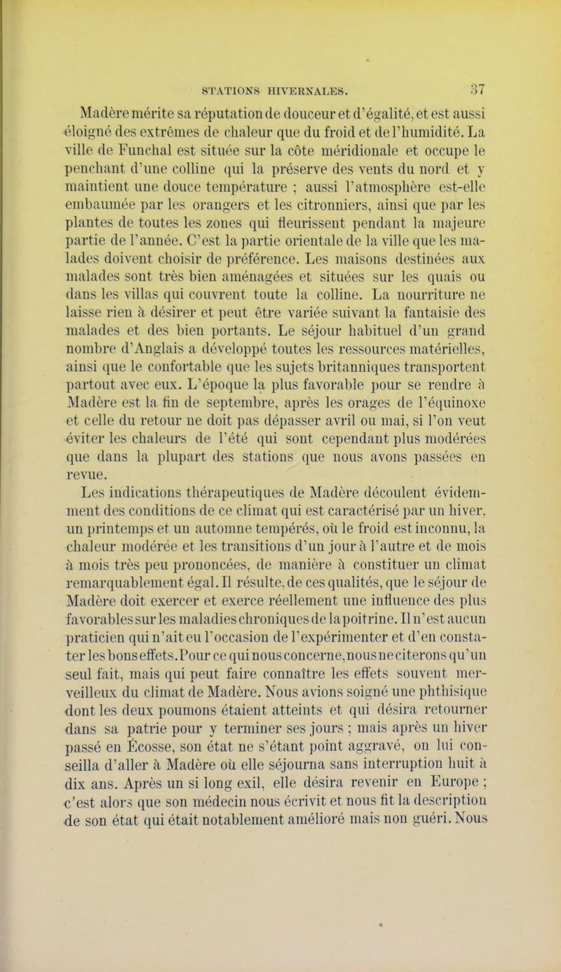 Madère mérite sa réputation de douceur et d'égalité, et est aussi éloigné des extrêmes de chaleur que du froid et de l'humidité. La ville de Funchal est située sur la côte méridionale et occupe le penchant d'une colline (\u\ la préserve des vents du nord et y maintient une douce température ; aussi l'atmosphère est-elle embaumée par les orangers et les citronniers, ainsi que par les plantes de toutes les zones qui tieurissent pendant la majeure partie de l'année. C'est la partie orientale de la ville que les ma- lades doivent choisir de préférence. Les maisons destinées aux malades sont très bien aménagées et situées sur les quais ou dans les villas qui couvrent toute la colline. La nourriture ne laisse rien à désirer et peut être variée suivant la fantaisie des malades et des bien portants. Le séjour habituel d'un grand nombre d'Anglais a développé toutes les ressources matérielles, ainsi que le confortable que les sujets britanniques transportent partout avec eux. L'époque la plus favorable pour se rendre ù Madère est la fin de septembre, après les orages de l'équinoxe et celle du retour ne doit ])as dépasser avril ou mai, si l'on veut éviter les chaleui*s de l'été qui sont cependant plus modérées que dans la plupart des stations que nous avons passées en revue. Les indications thérapeutiques de Madère découlent évidem- ment des conditions de ce climat qui est caractérisé par un hiver, un printemps et un automne tempérés, où le froid est inconnu, la chaleur modérée et les transitions d'un jour à l'autre et de mois à mois très peu prononcées, de manière à constituer un climat remarquablement égal. Il résulte, de ces qualités, que le séjour de Madère doit exercer et exerce réellement une influence des plus favorables sur les maladies chroniques de la poitrine. Il n'est aucun praticien qui n'ait eu l'occasion de l'expérimenter et d'en consta- ter lesbonseffets.Pour ce qui nous concerne,nousneciterons qu'un seul fait, mais qui peut faire connaître les effets souvent mer- veilleux du climat de Madère. Nous avions soigné une phthisique dont les deux poumons étaient atteints et qui désira retourner dans sa patrie pour y terminer ses jours ; mais après un hiver passé en Ecosse, son état ne s'étant point aggravé, on lui con- seilla d'aller à Madère où elle séjourna sans interruption huit à dix ans. Après un si long exil, elle désira revenir en Europe ; c'est alors que son médecin nous écrivit et nous fit la description de son état qui était notablement amélioré mais non guéri. Nous