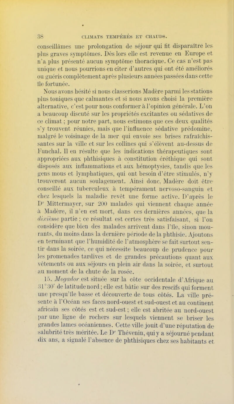conseillâmes uue prolongation de séjour qui tit disparaître les plus graves symptômes. Dès lors elle est revenue en Europe et n*a i)lus préseuté aucun symptôme thoracique. Ce cas n'est pas unicpie et nous pourrions en citer d'autres qui ont été améliorés ou guéris complètement après plusieurs années passées dans cette île fortunée. Nous avons hésité si nous classerions Madère parmi les stations plus toniques que calmantes et si nous avons choisi la première alternative, c'est pour nous conformer à l'opinion générale. L'on a beaucoup discuté sur les propriétés excitantes ou sédatives de ce climat ; pour notre part, nous estimons que ces deux qualités s'y trouvent réunies, mais que l'intluence sédative prédomine, malgré le voisinage de la mer qui envoie ses brises rafraîchis- santes sur la ville et sur les collines qui s'élèvent au-dessus de Funchal. Il en résulte que les indications thérapeuti(}ues sont api)ropriées aux phthisiques à constitution éréthique qui sont disposés aux inflammations et aux hémoptysies, tandis que les gens mous et lymphatiques, qui ont besoin d'être stimulés, n'y trouveront aucun soulagement. Ainsi donc. Madère doit être conseillé aux tuberculeux à tempérament nervoso-sanguiu et chez lesquels la maladie revêt une forme active. D'après le D'' Mittermayer, sur 200 malades qui viennent chaque année à Madère, il n'eu est mort, dans ces dernières années, que la dixihme partie ; ce résultat est certes très satisfaisant, si l'on considère que bien des malades arrivent dans l'île, sinon mou- rants, du moins dans la dernière période de la phthisie. Ajoutons en terminant (pie Thumidité de Tatmosphère se fait surtout sen- tir dans la soirée, ce qui nécessite beaucoup de prudence pour les promenades tardives et de grandes précautions (juant aux vêtements ou aux séjours en plein air dans la soirée, et surtout au moment de la chute de la rosée. 15. Mogador est située sur la côte occidentale d'Afrique au oTaO' de latitude nord ; elle est bâtie sur des rescifs qui forment une presqu'île basse et découverte de tous côtés. La ville pré- sente à l'Océan ses faces nord-ouest et sud-ouest et au continent africain ses côtés est et sud-est ; elle est abritée au nord-ouest l)ar une ligne de rochers sur lesquels viennent se briser les grandes lames océaniennes. Cette ville jouit d'une réputation de salubrité très méritée. Le D* Thévenin, qui y a séjom-né pendant dix ans, a signalé l'absence de phthisiques chez ses habitants et