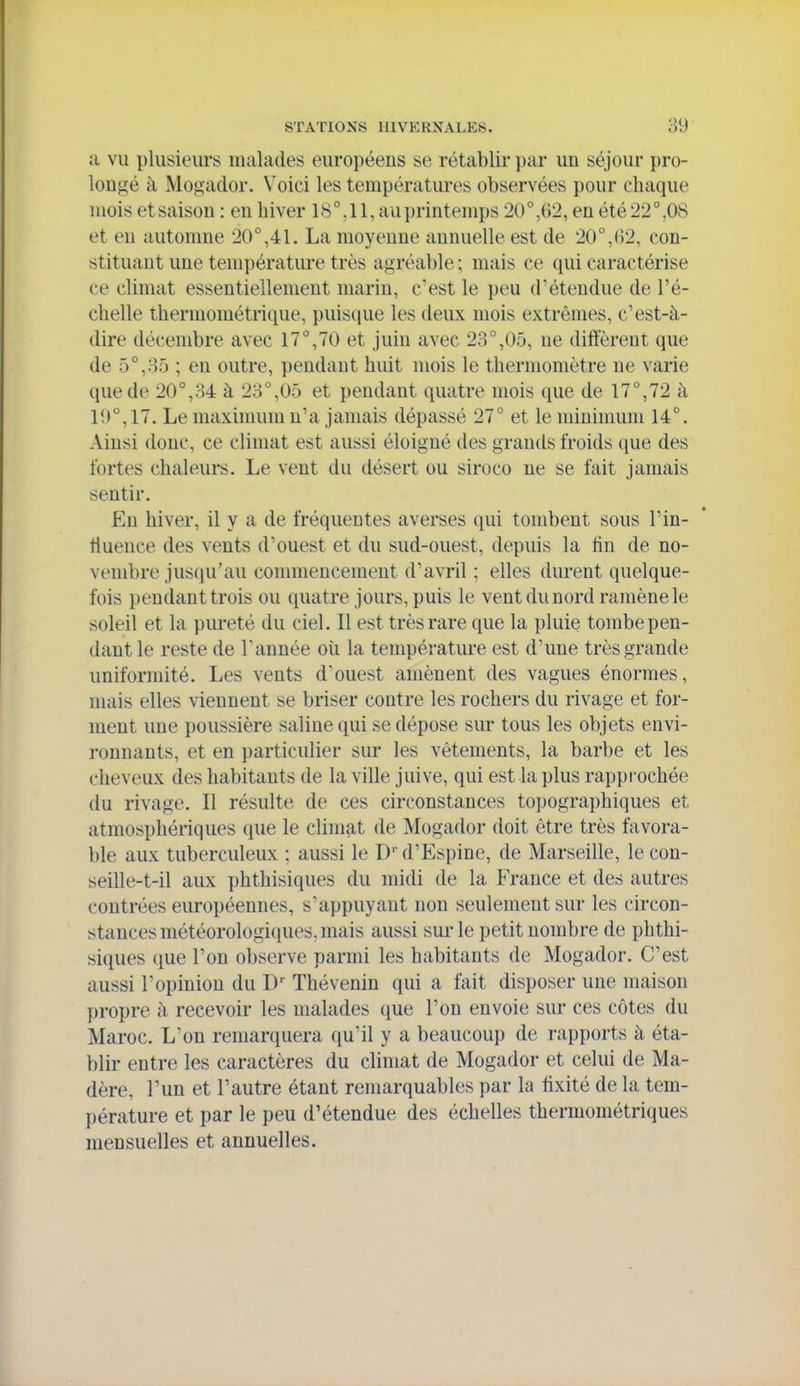 a vu plusieurs malades européeiis se rétablir par un séjour pro- longé à Mogador. Voici les températures observées pour chaque mois et saison : en hiver 18°, 11, au printemps 20°,62, en été 22°,08 et en automne 20°,41. La moyenne annuelle est de 20°,02, con- stituant une température très agréable ; mais ce qui caractérise ce climat essentiellement marin, c'est le peu d'étendue de l'é- chelle thermométrique, puisque les deux mois extrêmes, c'est-à- dire décembre avec 17°,70 et juin avec 23°,05, ne diffèrent que de 5°,85 ; en outre, pendant huit mois le thermomètre ne varie que de 20°,84 à 23°,05 et pendant quatre mois que de 17°,72 à 1!J°,17. Le maximum n'a jamais dépassé 27° et le minimum 14°. Ainsi donc, ce climat est aussi éloigné des grands froids que des fortes chaleurs. Le vent du désert ou siroco ne se fait jamais sentir. Eu hiver, il y a de fréquentes averses qui tombent sous l'in- fluence des vents d'ouest et du sud-ouest, depuis la tin de no- vembre jusqu'au commencement d'avril ; elles durent quelque- fois pendant trois ou quatre jours, puis le vent du nord ramène le soleil et la pureté du ciel. Il est très rare que la pluie tombe pen- dant le reste de l'année oii la température est d'une très grande uniformité. Les vents d'ouest amènent des vagues énormes, mais elles viennent se briser contre les rochers du rivage et for- ment une poussière saline qui se dépose sur tous les objets envi- ronnants, et en particulier sur les vêtements, la barbe et les cheveux des habitants de la ville juive, qui est la plus rapprochée du rivage. Il résulte de ces circonstances topographiques et atmosphériques que le climat de Mogador doit être très favora- ble aux tuberculeux ; aussi le D' d'Espine, de Marseille, le con- seille-t-il aux phthisiques du midi de la France et des autres contrées européennes, s'appuyant non seulement sur les circon- stances météorologiques, mais aussi sur le petit nombre de phthi- siques que l'on observe parmi les habitants de Mogador. C'est aussi l'opinion du I) Thévenin qui a fait disposer une maison propre à recevoir les malades que l'on envoie sur ces côtes du Maroc. L'on remarquera qu'il y a beaucoup de rapports à éta- blir entre les caractères du climat de Mogador et celui de Ma- dère, l'un et l'autre étant remarquables par la fixité de la tem- pérature et par le peu d'étendue des échelles thermométriques mensuelles et annuelles.