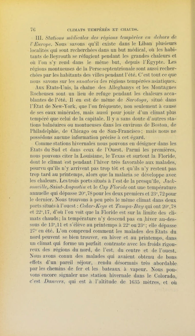 III. Stations médicales des régions tempérées en dehors de l'Europe. Nous savons qu'il existe daus le Liban plusieurs localités qui sont recliercliées dans un but médical, oîi les habi- tants de Beyrouth se réfugient pendant les grandes chaleurs et oii Ton s'y rend dans le même but, depuis TÉgypte. Les régions montueuses de la Perse septentrionale sont aussi recher- chées par les habitants des villes pendant l'été. C'est tout ce que nous savons sur les sanatoria des régions tempérées asiatiques. Aux États-Unis, la chaîne des Alleghanys et les Montagnes Rocheuses sont un lieu de refuge pendant les chaleui's acca- blantes de l'été. Il en est de même de Sarotoyci;, situé dans l'État de New-York, que l'on fréquente, non seulement à cause de ses eaux minérales, mais aussi pour jouir d'un climat plus tempéré que celui de la capitale. Il y a sans doute d'autres sta- tions balnéaires ou montueuses dans les environs de Boston, de Philadelphie, de Chicago ou de San-Francisco ; mais nous ne possédons aucune information précise à cet égard. Comme stations hivernales nous pouvons en désigner dans les États du Sud et dans ceux de l'Ouest. Parmi les premières, nous pouvons citer la Louisiane, le Texas et surtout la Floride, dont le climat est pendant l'hiver très favorable aux malades, pourvu qu'ils n'y arrivent pas trop tôt et qu'ils n'y restent pas trop tard au printemps, alors que la malaria se développe avec les chaleurs. Les trois ports situés à l'est de la presqu'île, Jack- sonville, Saint-Augustin et le Cap Floride ont une température annuelle qui dépasse 20, 78 pour les deux premiers et 23^72 pour le dernier. Nous trouvons à peu près le même climat dans deux ports situés à l'ouest : Cedar-Keys et Tampa-Ba/j qui ont 20,78 et 22, 17, d'oîi l'on voit que la Floride est sur la limite des cli- mats chauds; la température n'y descend pas en ;hiver au-des- sous de 13, 11 et s'élève au printemps à 22 ou 28; elle dépasse 27 en été. L'on comprend comment les malades des États du nord i)euvent se bien trouver, en hiver et au printemps, dans un climat qui forme un parfait contraste avec les froids rigou- reux des régions du nord, de l'est, du centre et de l'ouest. Nous avons connu des malades qui avaient obtenu de bons effets d'un pareil séjour, rendu désormais très abordable par les chemins de fer et les bateaux à vapeur. Nous pou- vons encore signaler une station hivernale dans le Colorado, c'est Danvers, qui est h l'altitude de 1035 mètres, et où