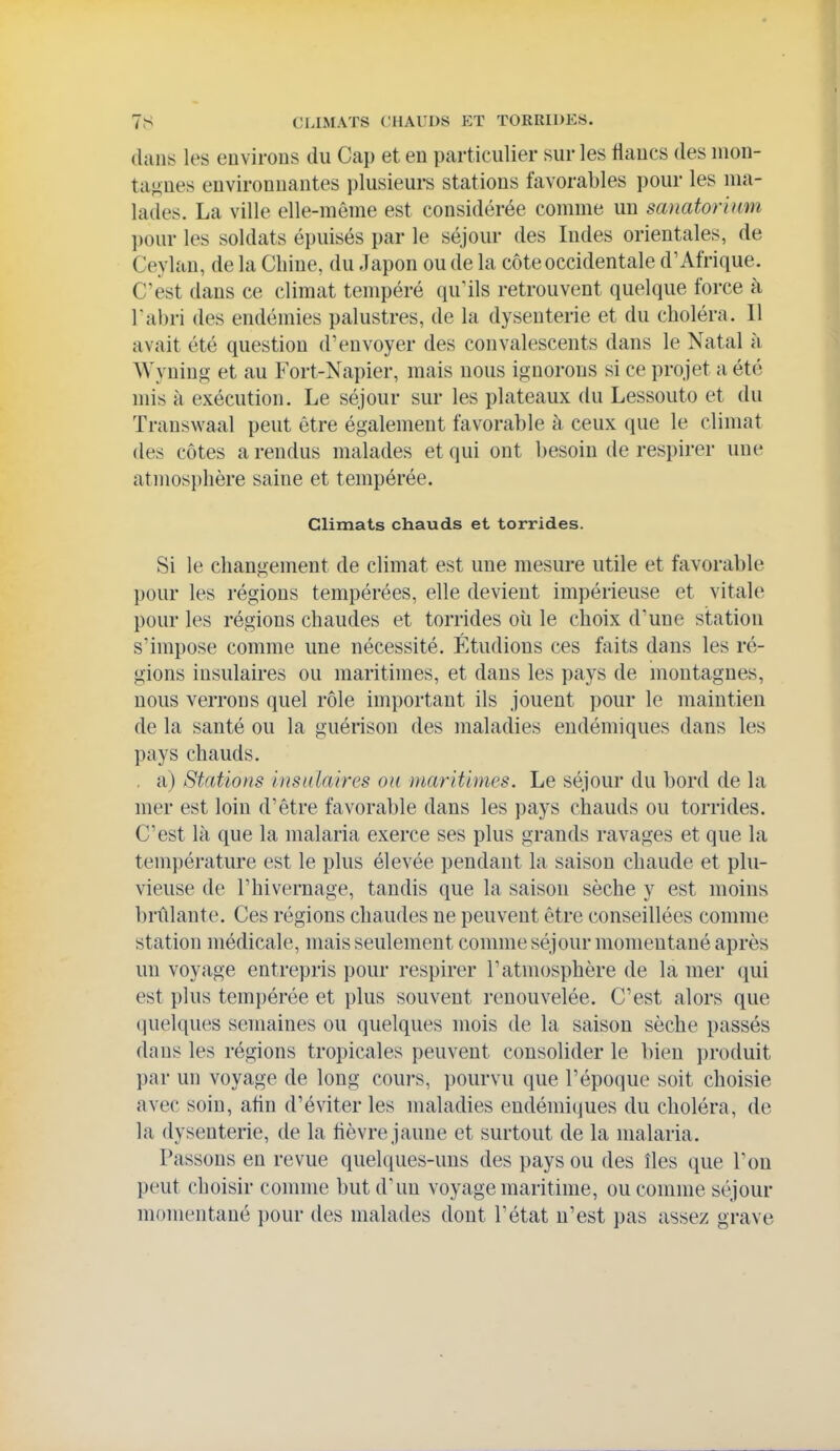 dans les environs du Cap et en particulier sur les flancs des mon- tagnes environnantes plusieurs stations favorables pour les ma- lades. La ville elle-même est considérée comme un sanatorium l)our les soldats épuisés par le séjour des Indes orientales, de Ceylan, de la Chine, du Japon ou de la côte occidentale d'Afrique. C'est dans ce climat tempéré qu'ils retrouvent quelque force à l'abri des endémies palustres, de la dysenterie et du choléra. 11 avait été question d'envoyer des convalescents dans le Natal à AVynin'ï et au Fort-Napier, mais nous ignorons si ce projet a été mis à exécution. Le séjour sur les plateaux du Lessouto et du Transwaal peut être également favorable à ceux que le climat des côtes a rendus malades et qui ont besoin de respirer une atmosphère saine et tempérée. Climats chauds et torrides. Si le changement de climat est une mesure utile et favorable pour les régions tempérées, elle devient impérieuse et vitale pour les régions chaudes et torrides oii le choix d'une station s'impose comme une nécessité. Étudions ces faits dans les ré- gions insulaires ou maritimes, et dans les pays de montagnes, nous verrons quel rôle important ils jouent pour le maintien de la santé ou la guérison des maladies endémiques dans les pays chauds. , a) Stations iustdaii'es ou maritimes. Le séjour du bord de la mer est loin d'être favorable dans les pays chauds ou torrides. C'est là que la malaria exerce ses plus grands ravages et que la température est le plus élevée pendant la saison chaude et plu- vieuse de l'hivernage, tandis que la saison sèche y est moins brûlante. Ces régions chaudes ne peuvent être conseillées comme station médicale, mais seulement comme séjour momentané après un voyage entrepris pour respirer l'atmosphère de la mer qui est plus tempérée et plus souvent renouvelée. C'est alors que (pielques semaines ou quelques mois de la saison sèche passés dans les régions tropicales peuvent consolider le bien produit par un voyage de long cours, pourvu que l'époque soit choisie avec soin, afin d'éviter les maladies endémiques du choléra, de la dysenterie, de la flèvre jaune et surtout de la malaria. Passons en revue quelques-uns des pays ou des îles que l'on peut choisir comme but d'un voyage maritime, ou comme séjour momentané pour des malades dont l'état n'est pas assez grave