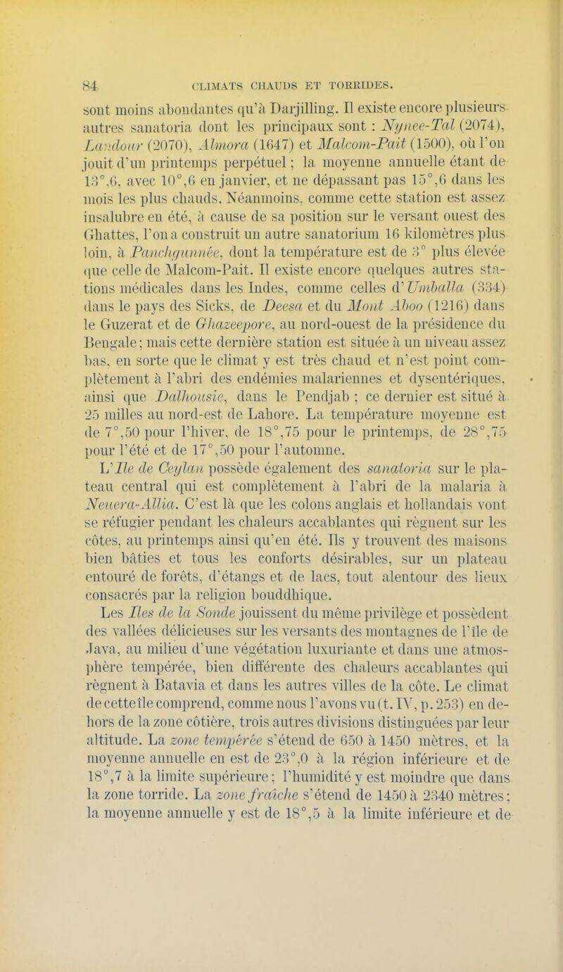 sout moins aboudantes qii'h Darjilling. Il existe eucore plusieurs autres sanatoria dont les principaux sont : Nijucc-Tal (2074), Laiulour (2070), Almora (1G47) et Malcom-Pait (1500), où Fou jouit d'un printem])S perpétuel; la moyenne annuelle étant de i:->°.G, avec 10°,fi en janvier, et ne dépassant pas 15°,G dans les mois les plus chauds. Néanmoins, comme cette station est assez insalubre en été, à cause de sa position sur le versant ouest des Chattes, l'on a construit un autre sanatorium IG kilomètres plus loin, à Paiiclif/unuée, dont la température est de y>° plus élevée (pie celle de Malcom-Pait. Il existe encore quelques autres sta- tions médicales dans les Indes, comme celles d'Uiuhalla (884) dans le pays des Sicks, de Deesa et du Mont Ahoo (1216) dans le Giizerat et de Ghazeepore, au nord-ouest de la présidence du Benjiale ; mais cette dernière station est située à un niveau assez bas, en sorte que le climat y est très chaud et n'est point com- l)lètement à l'abri des endémies malariennes et dysentériques, ainsi que Dallionsie, dans le Pendjab ; ce dernier est situé à 25 milles au nord-est de Lahore. La température moyenne est de 7°,50 pour l'hiver, de 18°,75 pour le printemps, de 28°,75 pour l'été et de 17°,50 pour l'automne. L'iZe de Ceylan possède également des sanaioria sur le pla- teau central qui est complètement à l'abri de la malaria à Neuera-Allia. C'est là. que les colons anglais et hollandais vont se réfugier pendant les chaleurs accal)lantes qui régnent sur les côtes, au printemps ainsi qu'en été. Ils y trouvent des maisons bien bâties et tous les conforts désirables, sur un plateau entouré de forêts, d'étangs et de lacs, tout alentour des lieux consacrés par la religion bouddhique. Les Hes de la Sonde jouissent du même privilège et possèdent des vallées délicieuses sur les versants des montagnes de l'île de Java, au milieu d'une végétation luxuriante et dans une atmos- ])hère tempérée, bien différente des chaleurs accablantes qui régnent à, Batavia et dans les autres villes de la côte. Le climat de cette île comprend, comme nous l'avons vu (t. IV, p. 253) en de- hors de la zone côtière, trois autres divisions distinguées par leur altitude. La zone tempérée s'étend de 650 h 1450 mètres, et la moyenne annuelle en est de 23°,0 à la région inférieure et de 18°,7 à la limite supérieure; l'humidité y est moindre que dans la zone torride. La zone fraîche s'étend de 1450 à 2840 mètres; la moyenne annuelle y est de 18°,5 à la limite inférieure et de