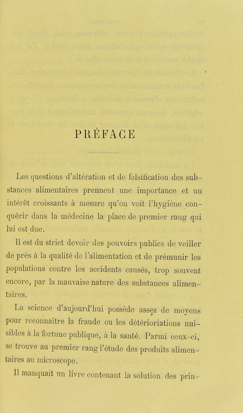 PRÉFACE Les questions d'altération et cle falsification des sub- stances alimentaires prennent une importance et un intérêt croissants à mesure qu'on voit l'hygiène con- quérir dans la médecine la place de premier rang qui lui est due. 11 est du strict devoir des pouvoirs publics de veiller de près à la qualité de l'alimentation et de prémunir les populations contre les accidents causés, trop souvent encore, par la mauvaise nature des substances alimen- taires. La science d'aujourd'hui possède assez de moyens pour reconnaître la fraude ou les détérioriations nui- sibles à la fortune pubhque, à la santé. Parmi ceux-ci, se trouve au premier rang l'étude des produits alimen- taires au microscope. Il manquait un livre contenant la solution des prin-