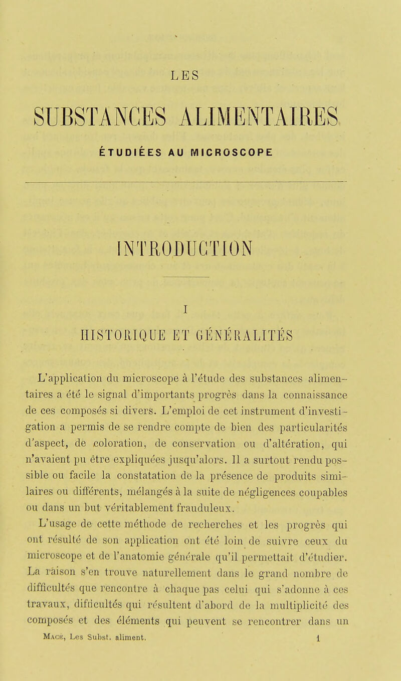 SUBSTANCES ALIMENTAIRES ÉTUDIÉES AU MICROSCOPE INTRODUCTION I IIISTOilIQUE ET GÉNÉRALITÉS L'application du microscope à l'étude des substances alimen- taires a été le signal d'importants progrès dans la connaissance de ces composés si divers. L'emploi de cet instrument d'investi- gation a permis de se rendre compte de bien des particularités d'aspect, de coloration, de conservation ou d'altération, qui n'avaient pu être expliquées jusqu'alors. Il a surtout rendu pos- sible ou facile la constatation de la présence de produits simi- laires ou différents, mélangés à la suite de négligences coupables ou dans un but véritablement frauduleux. L'usage de cette méthode de recherches et les progrès qui ont résulté de son application ont été loin de suivre ceux du microscope et de l'anatomie générale qu'il permettait d'étudier. La raison s'en trouve naturellement dans le grand nombre de difficultés que rencontre à chaque pas celui qui s'adonne à ces travaux, difiicultés qui résultent d'abord do la multiplicité des composés et des éléments qui peuvent se rencontrer dans un