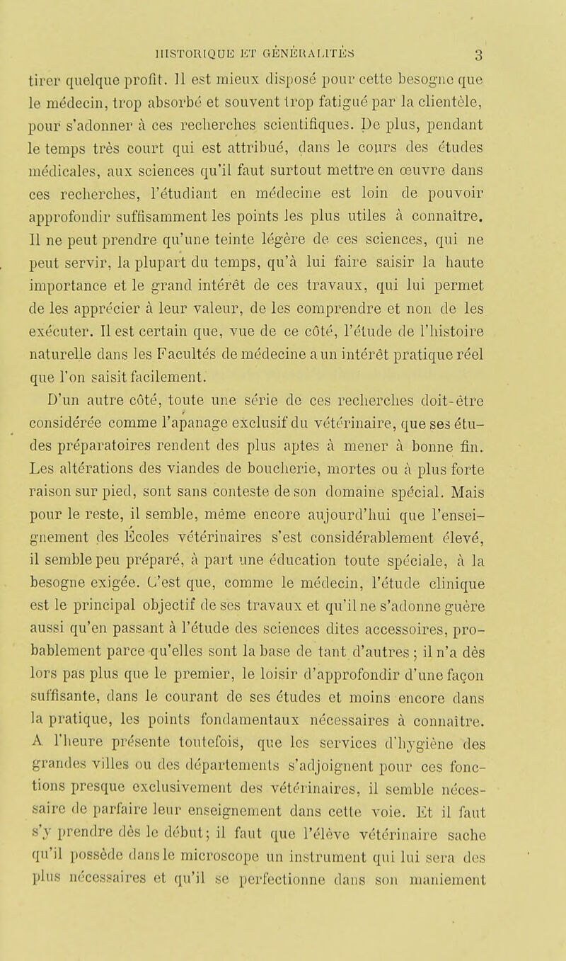 tirer quelque profit. 11 est mieux disposé pour cette besogne que le médecin, trop absorbé et souvent trop fatigué par la clientèle, pour s'adonner à ces recherches scientifiques. De plus, pendant le temps très court qui est attribué, dans le cours des études médicales, aux sciences qu'il faut surtout mettre en œuvre dans ces recherches, l'étudiant en médecine est loin de pouvoir approfondir suffisamment les points les plus utiles à connaître. 11 ne peut prendre qu'une teinte légère de ces sciences, qui ne peut servir, la plupart du temps, qu'à lui faire saisir la haute importance et le grand intérêt de ces travaux, qui lui permet de les apprécier à leur valeur, de les comprendre et non de les exécuter. Il est certain que, vue de ce côté, l'étude de l'histoire naturelle dans les Facultés de médecine a un intérêt pratique réel que l'on saisit facilement. D'un autre côté, toute une série do ces recherches doit-être considérée comme l'apanage exclusif du vétérinaire, que ses étu- des préparatoires rendent des plus aptes à mener à bonne fin. Les altérations des viandes de boucherie, mortes ou à plus forte raison sur pied, sont sans conteste de son domaine spécial. Mais pour le reste, il semble, même encore aujourd'hui que l'ensei- gnement des Ecoles vétérinaires s'est considérablement élevé, il semble peu préparé, à part une éducation toute spéciale, à la besogne exigée. C'est que, comme le médecin, l'étude clinique est le principal objectif de ses travaux et qu'il ne s'adonne guère aussi qu'en passant à l'étude des sciences dites accessoires, pro- bablement parce qu'elles sont la base de tant d'autres ; il n'a dès lors pas plus que le premier, le loisir d'approfondir d'une façon suffisante, dans le courant de ses études et moins encore dans la pratique, les points fondamentaux nécessaires à connaître. A l'heure présente toutefois, que les services d'hygiène des grandes villes ou des départements s'adjoignent pour ces fonc- tions presque exclusivement des vétérinaires, il semble néces- saire de parfaire leur enseignement dans cette voie. Et il faut s'y prendre dès le début; il faut que l'élève vétérinaire sache qu'il possède dans le microscope un instrument qui lui sera des plus nécessaires et qu'il se perfectionne dans son maniement