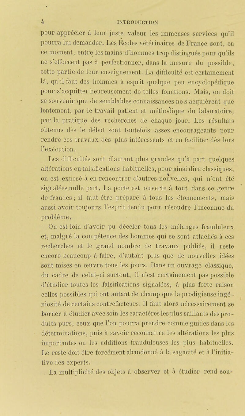 pour apprécier à leur juste valeur les immenses services qu'il pourra lui demander. Les Écoles vétérinaires de France sont, en ce moment, entre les mains d'hommes trop distingués pour qu'ils ne s'efforcent pas à perfectionner, dans la mesure du possible, cette partie de leur enseignement. La difficulté e^t certainement là, qu'il faut des hommes à esprit quelque peu encyclopédique pour s'acquitter heui^eusement de telles fonctions. Mais, on doit se souvenir que de semblables connaissances ne s'acquièrent que lentement, par le travail patient et méthodique du laboratoire, par la pratique des recherches de chaque jour. Les résultats obtenus dès le début sont toutefois assez encourageants pour rendre ces travaux des plus intéressants et en faciliter dès lors l'exécution. Les difficultés sont d'autant plus grandes qu'à part quelques altérations ou falsifications habituelles, pour ainsi dire classiques, on est exposé a en rencontrer d'autres nouvelles, qui n'ont été signalées nulle part. La porte est ouverte à tout dans ce genre de fraudes; il faut être préparé à tous les étonnements, mais aussi avoir toujours l'esprit tendu pour résoudre l'inconnue du problème. On est loin d'avoir pu déceler tous les mélanges frauduleux et, malgré la compétence des hommes qui se sont attachés à ces recherches et le grand nombre de travaux publiés, il reste encore beaucoup à faire, d'autant plus que de nouvelles idées sont mises en œuvre tous les jours. Dans un ouA'rage classique, du cadre de celui-ci surtout, il n'est certainement pas possible d'étudier toutes les falsifications signalées, à plus forte raison celles possibles qui ont autant de champ que la prodigieuse ingé- niosité de certains contrefacteurs. 11 faut alors nécessairement se borner à étudier avec soin les caractères les plus saillants des pro- duits purs, ceux que l'on pourra prendre comme guides dans les déterminations, puis à savoir reconnaître les altérations les plus importantes ou les additions frauduleuses les plus habituelles. Le reste doit être forcément abandonné à la sagacité et à l'initia- tive des experts. La multiplicité des objets à observer et à étudier rend sou-