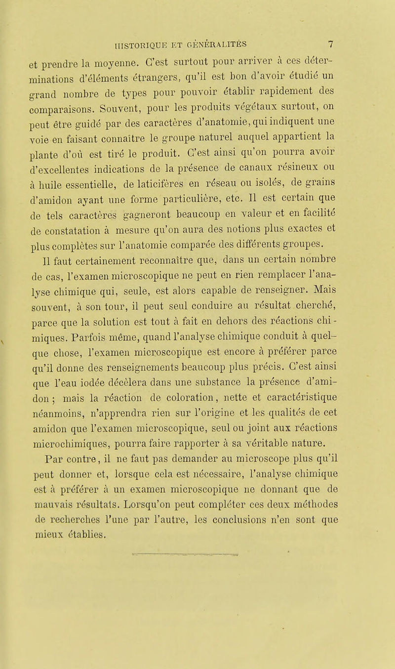 et prendre la moyenne. C'est surtout pour arriver à ces déter- minations d'éléments étrangers, qu'il est bon d'avoir étudié un grand nombre de types pour pouvoir établir rapidement des comparaisons. Souvent, pour les produits végétaux surtout, on peut être guidé par des caractères d'anatomie, qui indiquent une voie en faisant connaître le groupe naturel auquel appartient la plante d'où est tiré le produit. C'est ainsi qu'on pourra avoir d'excellentes indications de la présence de canaux résineux ou à huile essentielle, de laticifères en réseau ou isolés, de grains d'amidon ayant une forme particulière, etc. Il est certain que de tels caractères gagneront beaucoup en valeur et en facilité de constatation à mesure qu'on aura des notions plus exactes et plus complètes sur l'anatomie comparée des différents groupes. Il faut certainement reconnaître que, dans un certain nombre de cas, l'examen microscopique ne peut en rien remplacer l'ana- lyse chimique qui, seule, est alors capable de renseigner. Mais souvent, à son tour, il peut seul conduire au résultat cherché, parce que la solution est tout à fait en dehors des réactions chi - miques. Parfois même, quand l'analyse chimique conduit à quel- que chose, l'examen microscopique est encore à préférer parce qu'il donne des renseignements beaucoup plus précis. C'est ainsi que l'eau iodée décèlera dans une substance la présence d'ami- don ; mais la réaction de coloration, nette et caractéristique néanmoins, n'apprendra rien sur l'origine et les qualités de cet amidon que l'examen microscopique, seul ou joint aux réactions microchimiques, pourra faire rapporter à sa véritable nature. Par contre, il ne faut pas demander au microscope plus qu'il peut donner et, lorsque cela est nécessaire, l'analyse chimique est à préférer à un examen microscopique ne donnant que de mauvais résultats. Lorsqu'on peut compléter ces deux méthodes de recherches l'une par l'autre, les conclusions n'en sont que mieux établies.