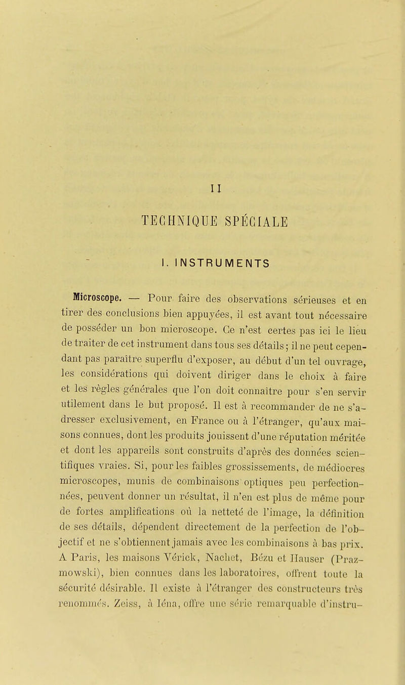 TECHNIQUE SPÉCIALE I. INSTRUMENTS Microscope. — Pour faire des observations sérieuses et en tirer des conclusions bien appuyées, il est avant tout nécessaire de posséder un bon microscope. Ce n'est certes pas ici le lieu de traiter de cet instrument dans tous ses détails ; il ne peut cepen- dant pas paraître superflu d'exposer, au début d'un tel ouvrage, les considérations qui doivent diriger dans le choix à faire et les règles générales que l'on doit connaître pour s'en servir utilement dans le but proposé. Il est à recommander de ne s'a- dresser exclusivement, en France ou à l'étranger, qu'aux mai- sons connues, dont les produits jouissent d'une réputation méritée et dont les appareils sont construits d'après des données scien- tifiques vraies. Si, pour les faibles grossissements, de médiocres microscopes, munis de combinaisons optiques peu perfection- nées, peuvent donner un résultat, il n'en est plus de même pour de fortes amplifications où la netteté de l'image, la définition de ses détails, dépendent directement de la perfection de l'ob- jectif et ne s'obtiennent jamais avec les combinaisons à bas prix. A Paris, les maisons Vérick, Nacliet, Bézu et Ilauser (Praz- mowski), bien connues dans les laboratoires, offrent toute la sécurité désirable. 11 existe à l'étranger des constructeurs très renommés. Zeiss, à Iéna,o/l're nue série remarquable d'instru-