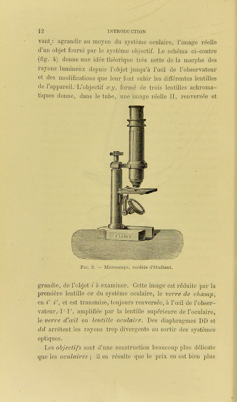 vaiitj agrandi!' au moyen du système oculaire, l'image réelle d'un objet fourni par le système objectif. I^e schéma ci-contre (fig. 4) donne une idée théorique très nette do la marphe des rayons lumineux depuis l'objet jusqu'à l'œil de l'observateur et des modilîcations que leur font subir les diiïérentes lentilles de l'appareil. L'objectif œy, formé de trois lentilles achroma- tiques donne, dans le tube, une image réelle II, renversée et Fig. 3. — Microscope, modèle d'étudiant, grandie, de l'objet i à examiner. Cette image est réduite par la première lentille ce du système oculaire, le ven'e de cJiaj7ip, en i' i', et est transmise, toujours renversée, à l'œil de l'obser- vateur,-1' I', amplifiée par la lentille supérieure de l'oculaire, le ver7'e d'œil ou lentille ocidaîre. Des diaphragmes DD et dd arrêtent les rayons trop divergents au sortir des systèmes optiques. Les objectifs sont d'une construction beaucoup plus délicate que les oculaires ; il en résulte que le prix en est bien plus