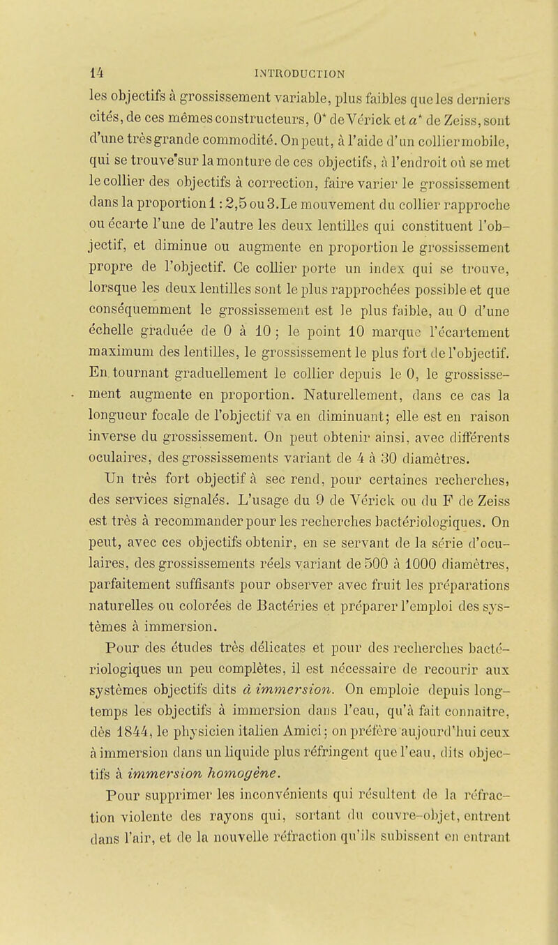 les objectifs à grossissement variable, plus faibles que les derniers cités, de ces mêmes constructeurs, 0* de Vérick et a de Zeiss, sont d'une très grande commodité. On peut, à l'aide d'un collier mobile, qui se trouve'sur la monture de ces objectifs, à l'endroit où se met le collier des objectifs à correction, faire varier le grossissement dans la proportion 1:2,5 ou 3.Le mouvement du collier rapproche ou écarte l'une de l'autre les deux lentilles qui constituent l'ob- jectif, et diminue ou augmente en proportion le grossissement propre de l'objectif. Ce collier porte un index qui se trouve, lorsque les deux lentilles sont le plus rapprochées possible et que conséquemment le grossissement est le plus faible, au 0 d'une échelle graduée de 0 à 10 ; le point 10 marque l'écartement maximum des lentilles, le grossissement le plus fort de l'objectif. Extournant graduellement le collier depuis le 0, le grossisse- ment augmente en proportion. Naturellement, dans ce cas la longueur focale de l'objectif va en diminuant; elle est en raison inverse du grossissement. On peut obtenir ainsi, avec différents oculaires, des grossissements variant de 4 à 30 diamètres. Un très fort objectif à sec rend, pour certaines recherches, des services signalés. L'usage du 9 de Vérick ou du F de Zeiss est très à recommander pour les recherches bactériologiques. On peut, avec ces objectifs obtenir, en se servant de la série d'ocu- laires, des grossissements réels variant de 500 à 1000 diamètres, parfaitement suffisants pour observer avec fruit les préparations naturelles ou colorées de Bactéries et préparer l'emploi des sys- tèmes à immersion. Pour des études très délicates et pour des recherches bacté- riologiques un peu complètes, il est nécessaire de recourir aux systèmes objectifs dits à immersion. On emploie depuis long- temps les objectifs à immersion dans l'eau, qu'à fait connaître, dès 1844, le physicien italien Amici: on préfère aujourd'hui ceux à immersion dans un liquide plus réfringent que l'eau, dits objec- tifs à immersion homogène. Pour supprimer les inconvénients qui résultent de la réfrac- tion violente des rayons qui, sortant (hi couvre-objet, enti'ent dans l'air, et de la nouvelle réfraction qu'ils subissent en entrant