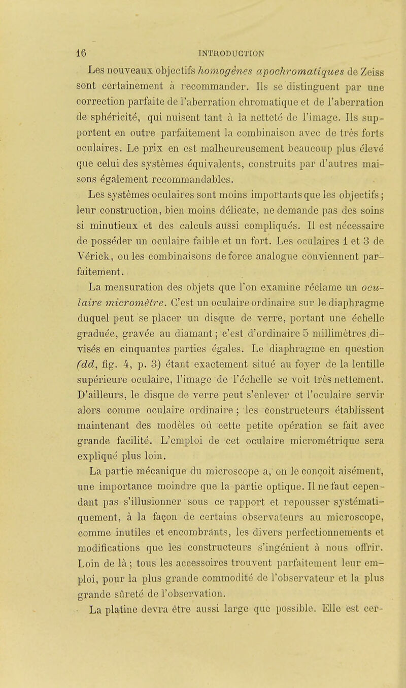 Les nouveaux objectifs homogènes apochromaliques de Zeiss sont certainement à recommander. Ils se distinguent par une correction parfaite de l'aberration chromatique et de l'aberration de sphéricité, qui nuisent tant à la netteté de l'image. Ils sup- portent en outre parfaitement la combinaison avec de très forts oculaires. Le prix en est malheureusement beaucoup plus élevé que celui des systèmes équivalents, construits par d'autres mai- sons également recommandables. Les systèmes oculaires sont moins importants que les objectifs ; leur construction, bien moins délicate, ne demande pas des soins si minutieux et des calculs aussi compliqués. Il est nécessaire de posséder un oculaire faible et un fort. Les oculaii-es 1 et 3 de Vérick, ouïes combinaisons de force analogue conviennent par- faitement. La mensuration des objets que l'on examine réclame un ocu- laire micromètre. C'est un oculaire ordinaire sur le diaphragme duquel peut se placer un disque de verre, portant une échelle graduée, gravée au diamant; c'est d'ordinaire 5 millimètres.di- visés en cinquantes parties égales. Le diaphragme en question (dd, fig. 4, p. 3) étant exactement situé au foyer de la lentille supérieure oculaire, l'image de l'échelle se voit très nettement. D'ailleurs, le disque de verre peut s'enlever et l'oculaire servir alors comme oculaire ordinaire ; les constructeurs établissent maintenant des modèles où cette petite opération se fait avec grande facilité. L'emploi de cet oculaire micrométrique sera expliqué plus loin. La partie mécanique du microscope a, on le conçoit aisément, une importance moindre que la partie optique. Il ne faut cepen- dant pas s'illusionner sous ce rapport et repousser systémati- quement, à la façon de certains observateurs au microscope, comme inutiles et encombrants, les divers perfectionnements et modifications que les constructeurs s'ingénient à nous oflrir. Loin de là ; tous les accessoires trouvent parfaitement leur em- ploi, pour la plus grande commodité de l'observateur et la plus grande sûreté de l'observation. La pl£|tine devra être aussi large (lue possible. Elle est cer-