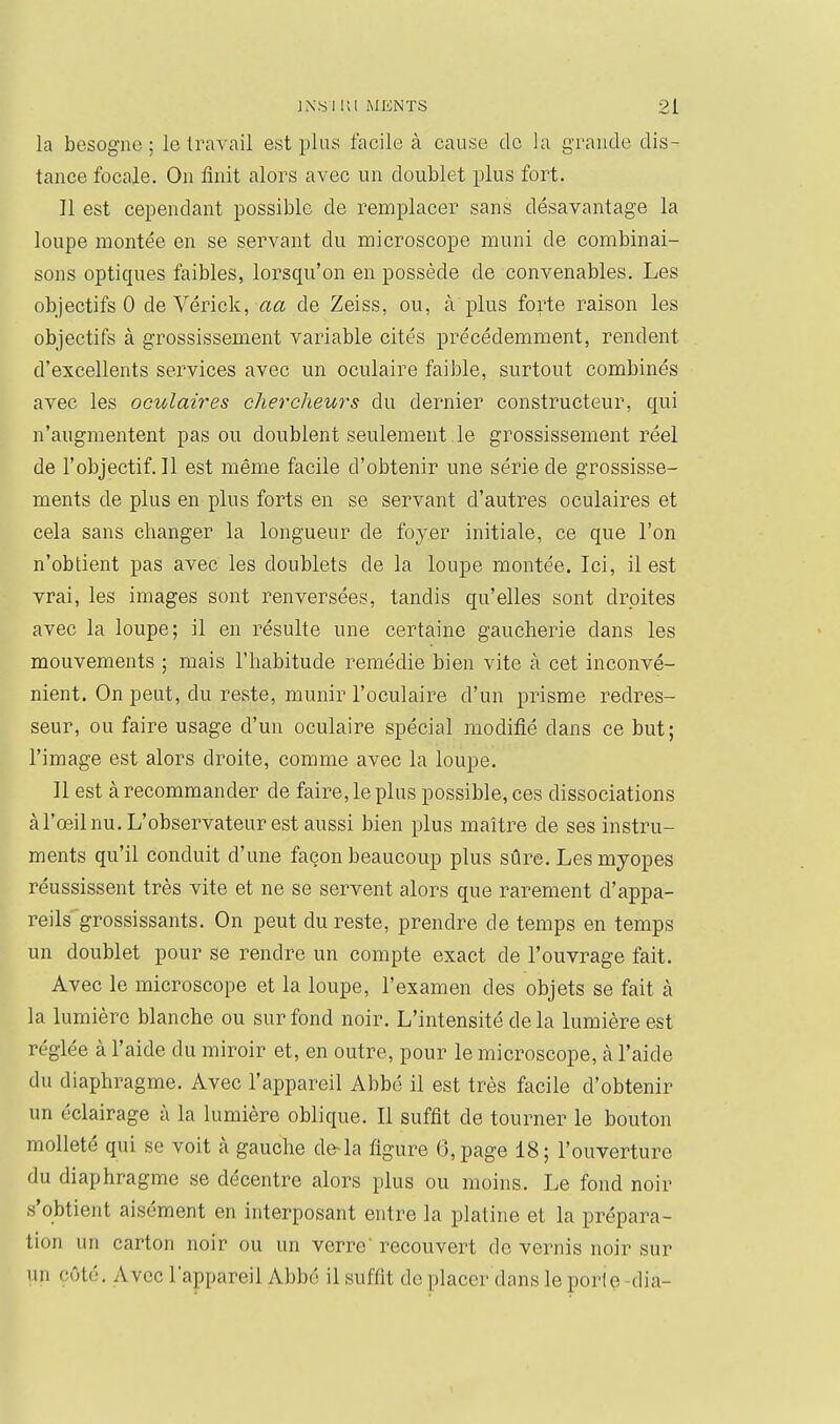 la besogne; le travail est plus facile à cause de la grancle dis- tance focaie. On finit alors avec un doublet plus fort. Il est cependant possible de remplacer sans désavantage la loupe montée en se servant du microscope muni de combinai- sons optiques faibles, lorsqu'on en possède de convenables. Les objectifs 0 de Vérick, aa de Zeiss, ou, à plus forte raison les objectifs à grossissement variable cités précédemment, rendent d'excellents services avec un oculaire faible, surtout combinés avec les oculaires chercheurs du dernier constructeur, qui n'augmentent pas ou doublent seulement le grossissement réel de l'objectif. Il est même facile d'obtenir une série de grossisse- ments de plus en plus forts en se servant d'autres oculaires et cela sans changer la longueur de foyer initiale, ce que l'on n'obtient pas avec les doublets de la loupe montée. Ici, il est vrai, les images sont renversées, tandis qu'elles sont droites avec la loupe; il en résulte une certaine gaucherie dans les mouvements ; mais l'habitude remédie bien vite à cet inconvé- nient. On peut, du reste, munir l'oculaire d'un prisme redres- seur, ou faire usage d'un oculaire spécial modifié dans ce but; l'image est alors droite, comme avec la loupe. Il est à recommander de faire, le plus possible, ces dissociations àl'œil nu. L'observateur est aussi bien plus maître de ses instru- ments qu'il conduit d'une façon beaucoup plus sûre. Les myopes réussissent très vite et ne se servent alors que rarement d'appa- reils grossissants. On peut du reste, prendre de temps en temps un doublet pour se rendre un compte exact de l'ouvrage fait. Avec le microscope et la loupe, l'examen des objets se fait à la lumière blanche ou sur fond noir. L'intensité de la lumière est réglée à l'aide du miroir et, en outre, pour le microscope, à l'aide du diaphragme. Avec l'appareil Abbé il est très facile d'obtenir un éclairage à la lumière oblique. Il suffit de tourner le bouton moUeté qui se voit à gauche de-la figure 6, page 18; l'ouverture du diaphragme se décentre alors plus ou moins. Le fond noir s'obtient aisément en interposant entre la platine et la prépara- tion un carton noir ou un verre recouvert de vernis noir sur un côté. Avec l'appareil Abbé il suffit déplacer dans leporlç-dia-