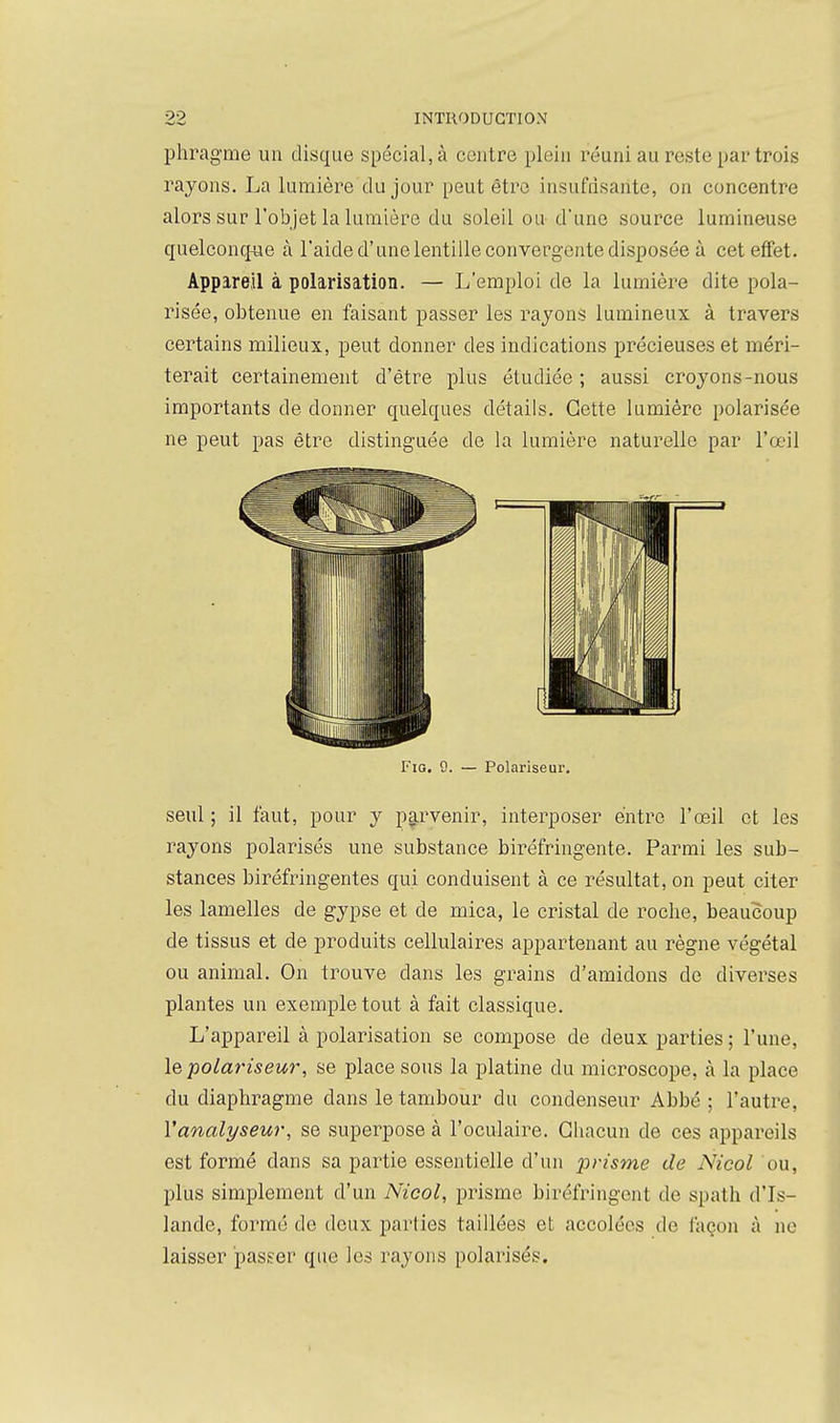 phragme un disque spécial, à centre plein réuni au reste par trois rayons. La lumière du jour peut être insufrisante, on concentre alors sur l'objet la lumière du soleil ou d'une source lumineuse quelconcfue à l'aide d'une lentille convergente disposée à cet effet. Appareil à polarisation. — L'emploi de la lumière dite pola- risée, obtenue en faisant passer les rayons lumineux à travers certains milieux, peut donner des indications précieuses et méri- terait certainement d'être plus étudiée ; aussi croyons-nous importants de donner quelques détails. Cette lumière polarisée ne peut pas être distinguée de la lumière naturelle par l'œil I'io. 9. — Polariseur. seul ; il faut, pour y pa.rvenir, interposer entre l'œil et les rayons polarisés une substance biréfringente. Parmi les sub- stances biréfringentes qui conduisent à ce résultat, on peut citer les lamelles de gypse et de mica, le cristal de roche, beaucoup de tissus et de produits cellulaires appartenant au règne végétal ou animal. On trouve dans les grains d'amidons de diverses plantes un exemple tout à fait classique. L'appareil à polarisation se compose de deux parties ; l'une, le polariseur, se place sous la platine du microscope, à la place du diaphragme dans le tambour du condenseur Abbé ; l'autre, l'analyseur, se superpose à l'oculaire. Chacun de ces appareils est formé dans sa partie essentielle d'un prisme de Nicol ou, plus simplement d'un Nicol, prisme biréfringent de spath d'Is- lande, formé de doux parties taillées et accolées de façon à ne laisser passer que les rayons polarisés.