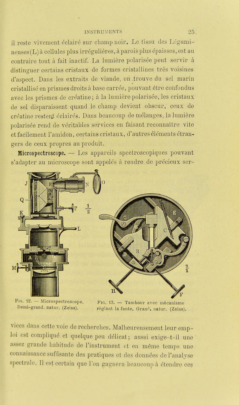 il reste vivement éclairé sur champ noir. Le tissu dos Légumi- neuses(L) à cellules plus irrégulières, à parois plus épaisses, est au contraire tout à fait inactif. La lumière polarisée peut servir à distinguer certains cristaux de formes cristallines très voisines d'aspect. Dans les extraits de viande, on .trouve du sel marin cristallisé en prismes droits à base carrée, pouvant être confondus avec les prismes de créatine; à la lumière polarisée, les cristaux de sel disparaissent quand le cliamp devient obscur, ceux de créatine resteni éclairés. Dans beaucoup de mélanges, la lumière polarisée rend de véritables services en faisant reconnaître vite et facilement l'amidon, certains cristaux, d'autres éléments étran- gers de ceux propres au produit. Microspectroscope. — Les appareils spectroscopiques pouvant s'adapter au microscope sont appelés à rendre de précieux ser- Demi-grand. natur. (Zeiss). réglant la fente. Granci. natur. (Zeiss). vices dans cette voie de recherches. Malheureusement leur emp- loi est compliqué et quelque peu délicat ; aussi exige-t-il une assez grande habitude de l'instrument et en même temps une connaissance suffisante des pratiques et des données de l'analyse spectrale. Il est certain que l'on gagnera beaucoup à étendre ces