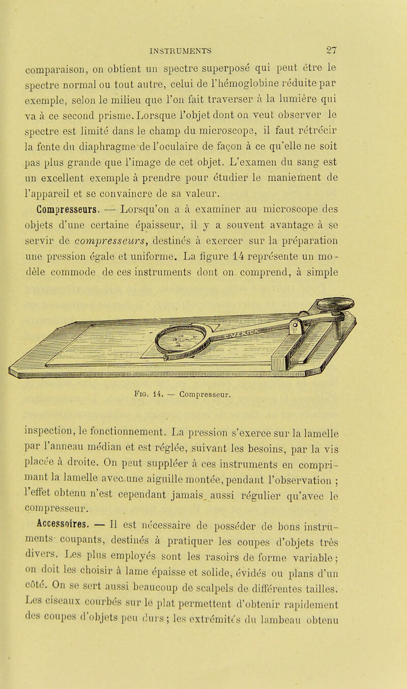 comparaison, on obtient un spectre superposé qui peut être le spectre normal ou tout autre, ceLui de l'hémoglobine réduite par exemple, selon le milieu que l'on fait traverser à la lumière qui va à ce second prisme. Lorsque l'objet dont on veut observer le spectre est limité dans le champ du microscope, il faut rétrécir la fente du diaphragme de l'oculaire de façon à ce qu'elle ne soit pas plus grande que l'image de cet objet. L'examen du sang est un excellent exemple à prendre pour étudier le maniement de l'appareil et se convaincre de sa valeur. Compresseurs. —■ Lorsqu'on a à examiner au microscope des objets d'une certaine épaisseur, il y a souvent avantage à se servir de compresseurs, destinés à exercer sur la préparation une pression égale et uniforme. La figure 14 représente un mo- dèle commode de ces instruments dont on comprend, à simple FiG. 14. — Compresseur. inspection, le fonctionnement. La pression s'exerce sur la lamelle par l'anneau médian et est réglée, suivant les besoins, par la vis placée à droite. On peut suppléer à ces instruments en compri- mant la lamelle avec une aiguille montée, pendant l'observation ; l'effet obtenu n'est cependant jamais, aussi régulier qu'avec le compresseur. Accessoires. — Il est nécessaire de posséder de bons instru- ments coupants, destinés à pratiquer les coupes d'objets très divers. Les plus employés sont les rasoirs de forme variable ; on doit les choisir à lame épaisse et solide, évidés ou plans d'un côté. On se sert aussi beaucoup de scalpels de différentes tailles. Les ciseaux courbés sur le plat permettent d'obtenir rapidement des coupes d'objets peu dui s; les extrémités du lambeau obtenu