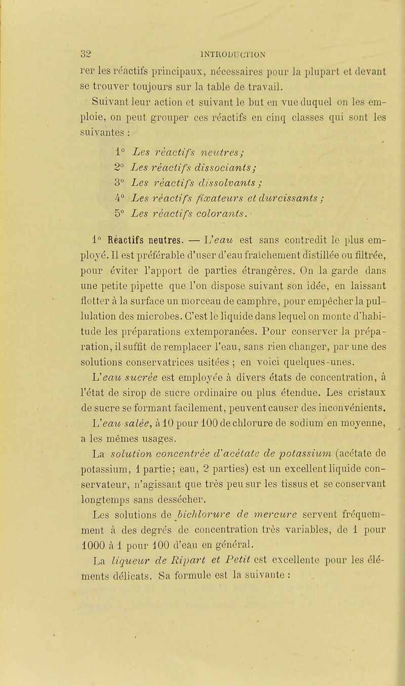 rer les réactifs principaux, néces!<aires pour la plupart et devant se trouver toujours sur la table de travail. Suivant leur action et suivant le but en vue duquel on les em- ploie, on peut grouper ces réactifs en cinq classes qui sont les suivantes : 1° Les réactifs netcires; 2° Les réactifs dissociants ; 3° Les réactifs dissolvants ; 4° Les réactifs fixateurs et durcissants ; 5° Les réactifs coloraotts. ■ i° Réactifs neutres. — Veau est sans contredit le plus em- ployé. Il est préférable d'user d'eau fraîchement distillée ou filtrée, pour éviter l'apport de parties étrangères. On la garde dans une petite pipette que l'on dispose suivant son idée, en laissant flotter à la surface un morceau de camphre, pour empêcher la pul- lulation des microbes. C'est le liquide dans lequel on monte d'habi- tude les préparations extemporanées. Pour conserver la prépa- ration, il suffit de remplacer l'eau, sans rien changer, par une des solutions conservatrices usitées ; en voici quelques-unes. Veau sucrée est employée à divers états de concentration, à l'état de sirop de sucre ordinaire ou plus étendue. Les cristaux de sucre se formant facilement, peuvent causer des inconvénients. Veau, salée, à 10 pour 100 de chlorure de sodium en moyenne, a les mêmes usages. La solution concentrée d'acétate de potassium (acétate de potassium, 1 partie; eau, 2 parties) est un excellent liquide con- servateur, n'agissant que très peu sur les tissus et se conservant longtemps sans dessécher. Les solutions de hichlorure de mercure servent fréquem- ment à des degrés de concentration très variables, de 1 pour 1000 à 1 pour 100 d'eau en général. La liqueur de Ripart et Petit est excellente pour les élé- ments délicats. Sa formule est la suivante :