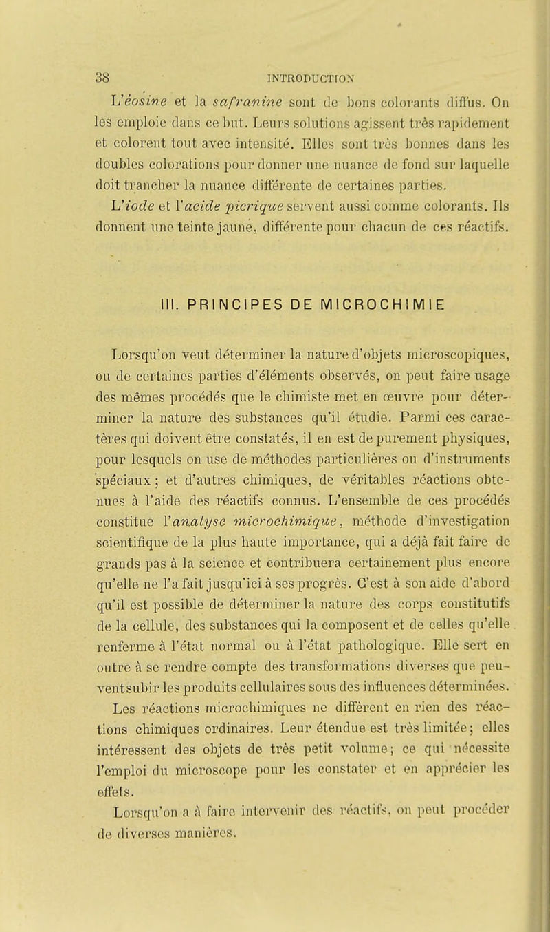 L'éûsive et la safranme sont de bons colorants diffus. On les emploie dans ce but. Leurs solutions agissent très rapidement et colorent tout avec intensité. Elles sont très bonnes dans les doubles colorations pour donner une nuance de fond sur laquelle doit trancher la nuance différente de certaines parties. L'iode et l'acide pianque servent aussi comme colorants. Ils donnent une teinte jaune, différente pour chacun de ces réactifs. III. PRINCIPES DE MICROCHIMIE Lorsqu'on veut détei'miner la nature d'objets microscopiques, ou de certaines parties d'éléments observés, on peut faire usage des mêmes procédés que le chimiste met en œuvre pour déter- miner la nature des substances qu'il étudie. Parmi ces carac- tères qui doivent être constatés, il en est de purement phj^siques, pour lesquels on use de méthodes particulières ou d'insti'uments spéciaux ; et d'autres chimiques, de véritables réactions obte- nues à l'aide des réactifs connus. L'ensemble de ces procédés constitue Vanalyse microchimique, méthode d'investigation scientifique de la plus haute importance, qui a déjà fait faire de grands pas à la science et contribuera certainement plus encore qu'elle ne l'a fait jusqu'ici à ses progrès. C'est à son aide d'abord qu'il est possible de déterminer la nature des coi'ps constitutifs de la cellule, des substances qui la composent et de celles qu'elle . renferme à l'état normal ou à l'état pathologique. Elle sert en outre à se rendre compte des transformations diverses que peu- ventsubir les produits cellulaires sous des influences déterminées. Les réactions microchimiques ne diffèrent en rien des réac- tions chimiques ordinaires. Leur étendue est très limitée ; elles intéressent des objets de très petit volume; ce qui nécessite l'emploi du microscope pour les constater et en apprécier les effets. Lorsqu'on a à faire intervenir dos réactifs, on peut procéder de diverses manières.