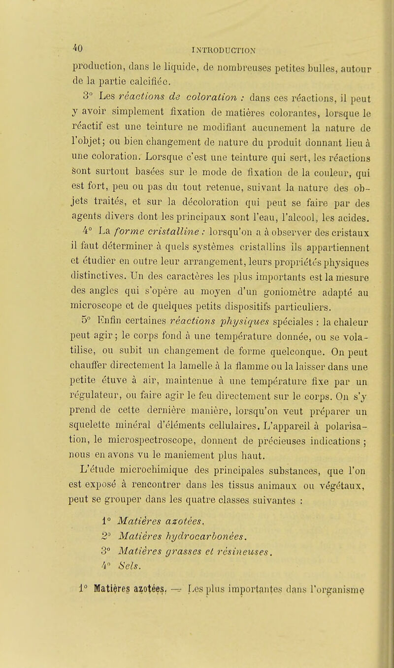 production, clans le liquide, de nombreuses petites bulles, autour de la partie calcifléc. 3° Les réactions da coloration : dans ces réactions, il peut y avoir simplement fixation de matières colorantes, lorsque le réactif est une teinture ne modifiant aucunement la nature de l'objet; ou bien changement de nature du produit donnant lieu à une coloration. Lorsque c'est une teinture qui sert, les réactions Sont surtout basées sur le mode de fixation de la couleur, qui est fort, peu ou pas du tout retenue, suivant la nature des ob- jets traités, et sur la décoloration qui peut se faire par des agents divers dont les principaux sont l'eau, l'alcool, les acides, 4° La forme cristalline : lorsqu'on a à observer des cristaux il faut déterminer à quels systèmes cristallins ils appartiennent et étudier en outre leur arrangement, leurs propriétés physiques distinctives. Un des caractères les plus importants est la mesure des angles qui s'opère au moyen d'un goniomètre adapté au microscope et de quelques petits dispositifs particuliers. 5° Enfin certaines réactions physiques spéciales : la chaleur peut agir; le corps fond à une température donnée, ou se vola- tilise, ou subit un changement de forme quelconque. On peut chaufier directement la lamelle à la flamme ou la laisser dans une petite étuve à air, maintenue à une température fixe par un régulateur, ou faire agir le feu directement sur le corps. On s'y prend de cette dernière manière, lorsqu'on veut préparer un squelette minéral d'éléments cellulaires. L'appareil à polarisa- tion, le microspectroscope, donnent de précieuses indications ; nous en avons vu le maniement plus haut. L'étude microchimique des principales substances, que l'on est exposé à rencontrer dans les tissus animaux ou végétaux, peut se grouper dans les quatre classes suivantes : 1° Matières azotées. 2 Matières hydrocarhonées. 3° Matières grasses et résineuses. 4 Sels. i° Matières azotées, — [-esplus importantes dans l'organisme