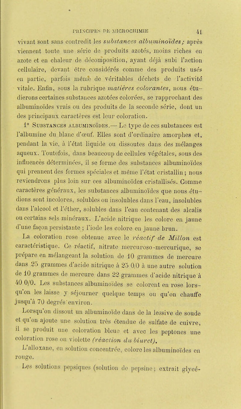 vivant sont sans contredit les substances albuminoïdes; après viennent toute une série de produits azotés, moins riches en azote et en chaleur de déconîposition, ayant déjà subi l'action cellulaire, devant être considérés comme des produits usés en partie, parfois même de véritables déchets de l'activité vitale. Enfin, sous la rubrique matières colorantes, nous étu- dierons certaines substances azotées colorées, se rapprochant des albuminoïdes vrais ou des produits de la seconde série, dont un des principaux caractères est leur coloration. 1° Substances albuminoïdes.— Le type de ces substances est l'albumine du blanc d'œuf. Elles sont d'ordinaire amorphes et, pendant la vie, à l'état liquide ou dissoutes dans des mélanges aqueux. Toutefois, dans beaucoup de cellules végétales, sous des influencés déterminées, il se forme des substances albuminoïdes qui prennent des formes spéciales et même l'état cristallin; nous reviendrons plus loin sur ces albuminoïdes cristallisés. Gomme caractères généraux, les substances albuminoïdes que nous étu- dions sont incolores, solubles ou insolubles dans l'eau, insolubles dans l'alcool et l'éther, solubles dans l'eau contenant des alcalis ou certains sels minéraux. L'acide nitrique les colore en jaune d'une façon persistante ; l'iode les colore en jaune brun. La coloration rose obtenue avec le réactif de Millon est caractéristique. Ce réactif, nitrate mercuroso-mercurique, se prépare en mélangeant la solution de 10 grammes de mercure dans 25 grammes d'acide nitrique à 25 0/0 k une autre solution de 10 grammes de mercure dans 22 grammes d'acide nitrique à 40 0/0. Les substances albuminoïdes se colorent en rose lors- qu'on les laisse y séjourner quelque temps ou qu'on chaufife jusqu'à 70 degrés environ. Lorsqu'on dissout un albuminoïde dans de la lessive de soude et qu'on ajoute une solution très étendue de sulfate de cuivre, il se produit une coloration bleue et avec les peptones une coloration rose ou violette (réaction du biuret). L'alloxane, en solution concentrée, colore les albuminoïdes en rouge. Lçs solutions pepsiques (solution do pepsine ; extrait glycé-