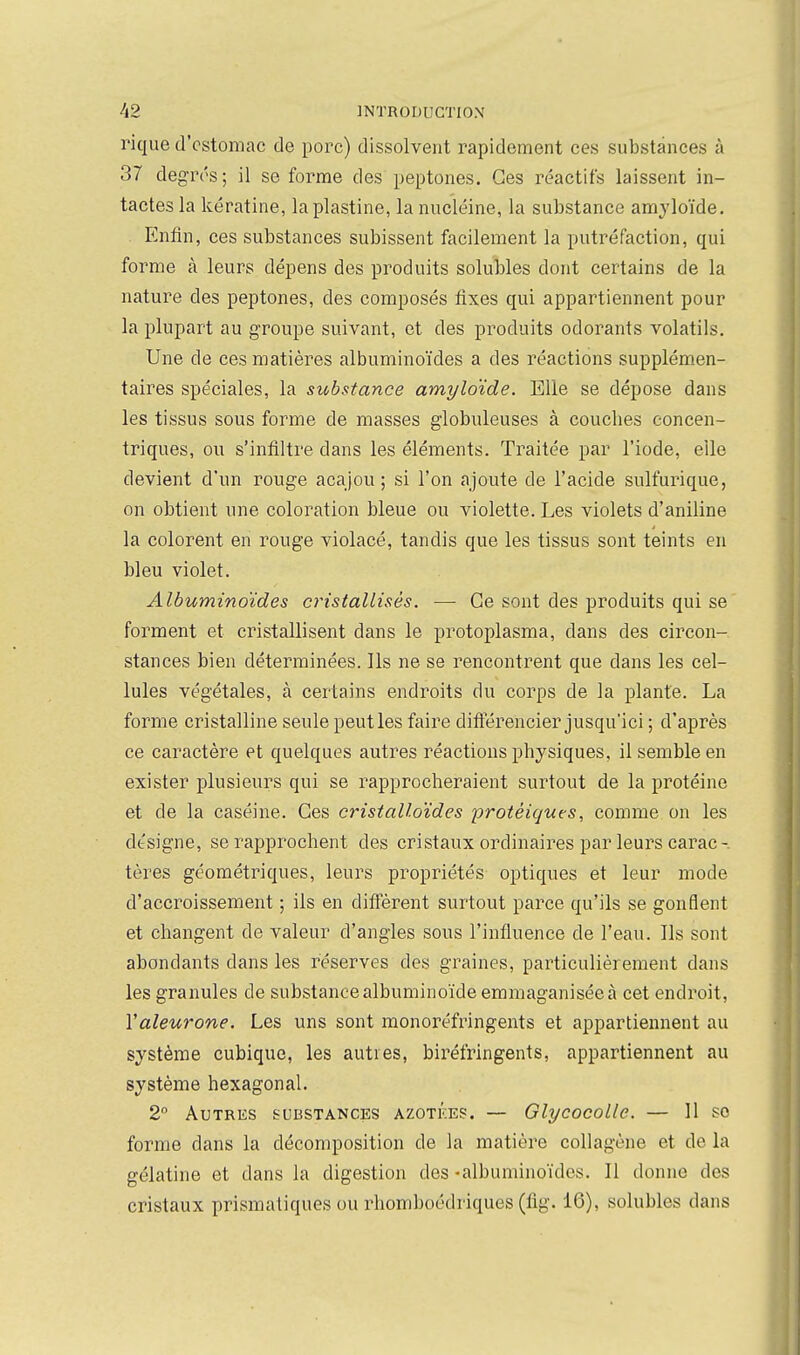 rique d'estomac de porc) dissolvent rapidement ces substances à 37 degT('s; il se forme des peptones. Ces réactifs laissent in- tactes la kératine, laplastine, la nucléine, la substance amyloïde. Enfin, ces substances subissent facilement la putréfaction, qui forme à leurs dépens des produits solubles dont certains de la nature des peptones, des composés fixes qui appartiennent pour la plupart au groupe suivant, et des produits odorants volatils. Une de ces matières albuminoïdes a des réactions supplémen- taires spéciales, la substance amyloïde. Elle se dépose dans les tissus sous forme de masses globuleuses à couches concen- triques, ou s'infiltre dans les éléments. Traitée par l'iode, elle devient d'un rouge acajou ; si l'on ajoute de l'acide sulfurique, on obtient une coloration bleue ou violette. Les violets d'aniline la colorent en rouge violacé, tandis que les tissus sont teints en bleu violet. Albuminoïdes cristallisés. — Ce sont des produits qui se forment et cristallisent dans le protoplasma, dans des circon- stances bien déterminées. Ils ne se rencontrent que dans les cel- lules végétales, à certains endroits du corps de la plante. La forme cristalline seule peut les faire difterencier jusqu'ici ; d'après ce caractère et quelques autres réactions physiques, il semble en exister plusieurs qui se rapprocheraient surtout de la protéine et de la caséine. Ces cristalloïdes protéiques, comme on les désigne, se rapprochent des cristaux ordinaires par leurs carac-. tères géométriques, leurs propriétés optiques et leur mode d'accroissement ; ils en diff'èrent surtout parce qu'ils se gonflent et changent de valeur d'angles sous l'influence de l'eau. Ils sont abondants dans les réserves des graines, particulièrement dans les granules de substance albuminoïde emmaganiséeà cet endroit, Valeurone. Les uns sont monoréfringents et appartiennent au système cubique, les autres, biréfringents, appartiennent au système hexagonal. 2 Autres substances azotées. — Glycocolle. — Il se forme dans la décomposition de la matière coUagène et de la gélatine et dans la digestion des -albuminoïdes. Il donne des cristaux prismatiques ou rhomboédriques (fig. 16), solubles dans